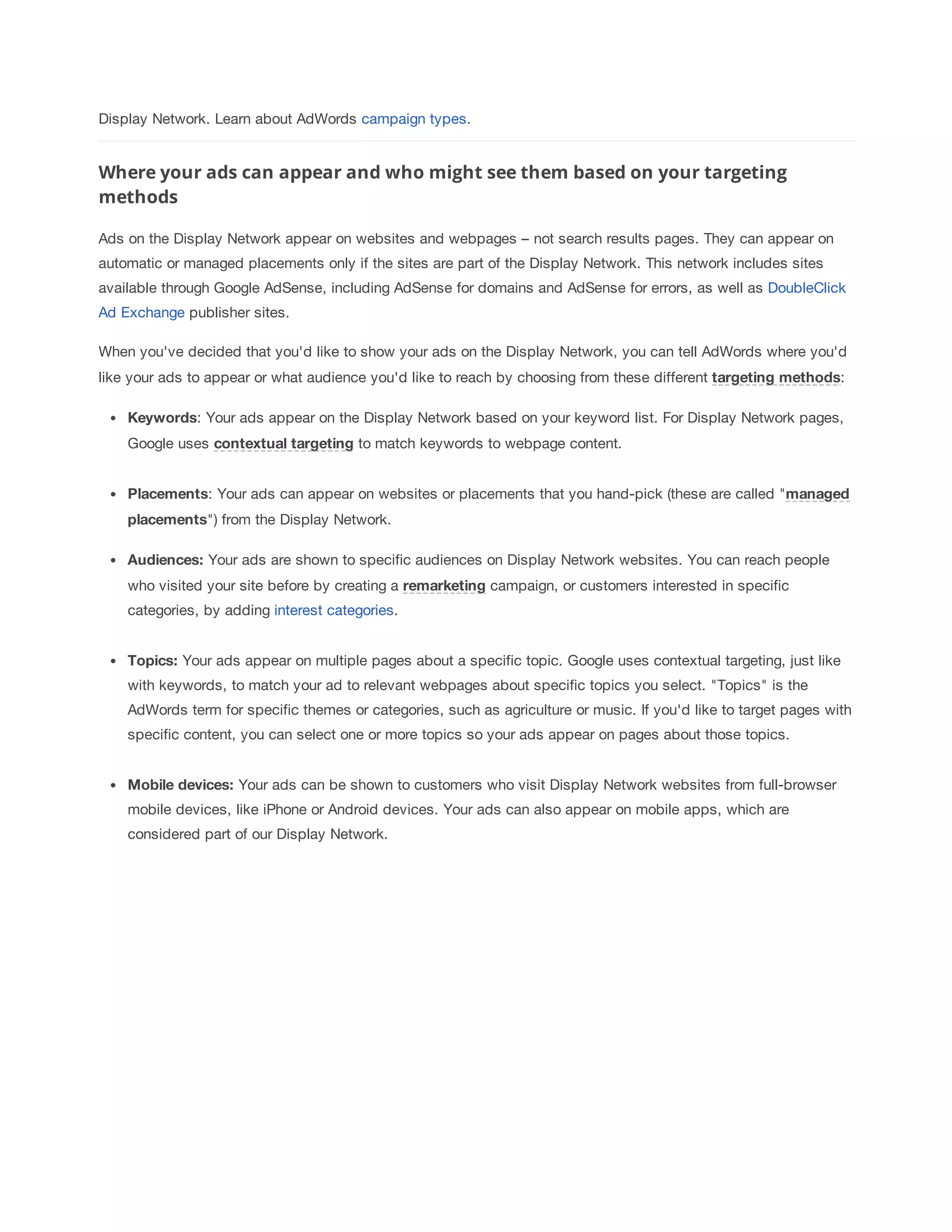 Display Network. Learn about AdWords campaign types. 
Where your ads can appear and who might see them based on your targeting 
methods 
Ads on the Display Network appear on websites and webpages – not search results pages. They can appear on 
automatic or managed placements only if the sites are part of the Display Network. This network includes sites 
available through Google AdSense, including AdSense for domains and AdSense for errors, as well as DoubleClick 
Ad Exchange publisher sites. 
When you've decided that you'd like to show your ads on the Display Network, you can tell AdWords where you'd 
like your ads to appear or what audience you'd like to reach by choosing from these different targeting 
methods: 
Keywords: Your ads appear on the Display Network based on your keyword list. For Display Network pages, 
Google uses contextual 
targeting to match keywords to webpage content. 
Placements: Your ads can appear on websites or placements that you hand-pick (these are called managed 
placements) from the Display Network. 
Audiences: Your ads are shown to specific audiences on Display Network websites. You can reach people 
who visited your site before by creating a remarketing campaign, or customers interested in specific 
categories, by adding interest categories. 
Topics: Your ads appear on multiple pages about a specific topic. Google uses contextual targeting, just like 
with keywords, to match your ad to relevant webpages about specific topics you select. Topics is the 
AdWords term for specific themes or categories, such as agriculture or music. If you'd like to target pages with 
specific content, you can select one or more topics so your ads appear on pages about those topics. 
Mobile 
devices: Your ads can be shown to customers who visit Display Network websites from full-browser 
mobile devices, like iPhone or Android devices. Your ads can also appear on mobile apps, which are 
considered part of our Display Network. 
 