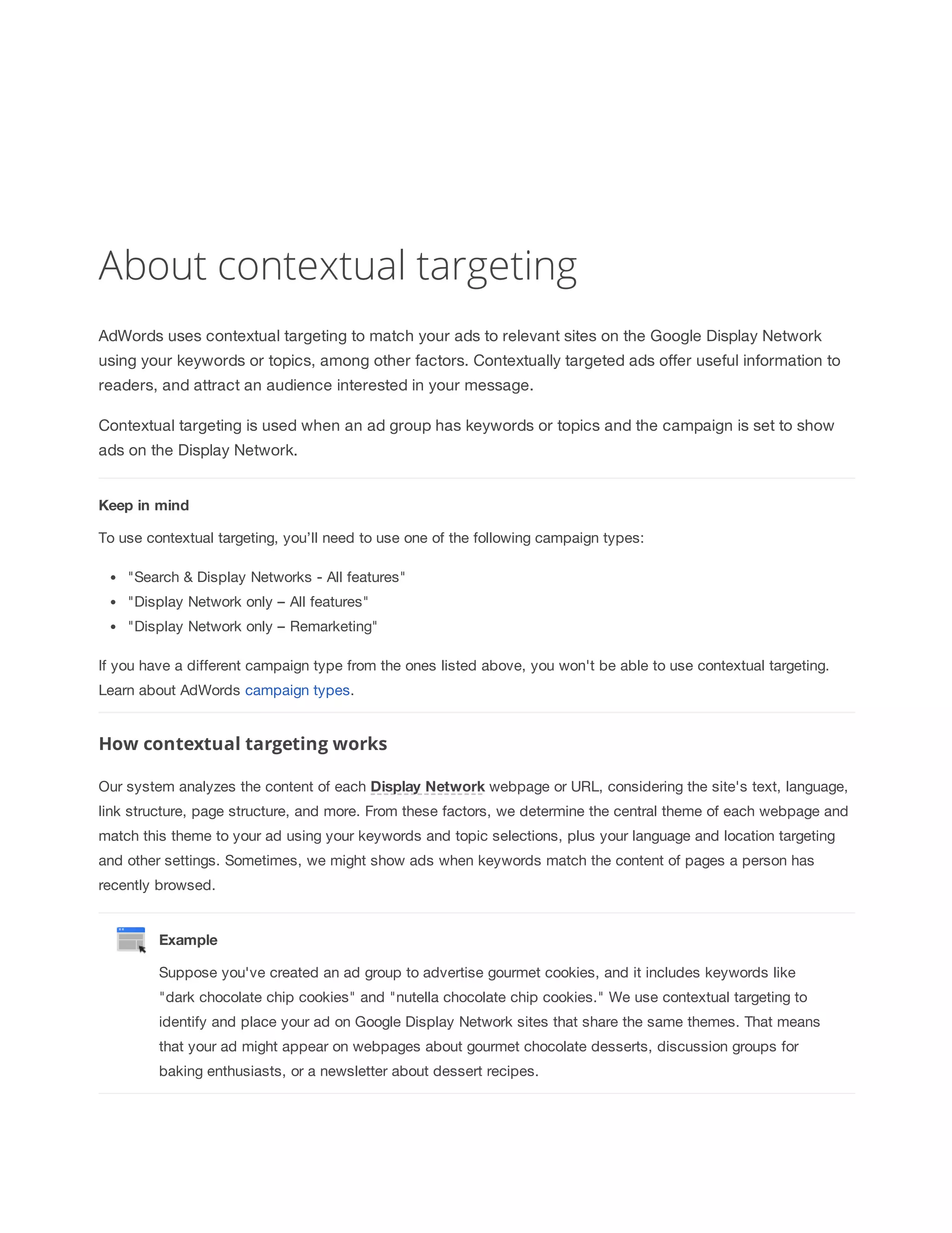 About contextual targeting 
AdWords uses contextual targeting to match your ads to relevant sites on the Google Display Network 
using your keywords or topics, among other factors. Contextually targeted ads offer useful information to 
readers, and attract an audience interested in your message. 
Contextual targeting is used when an ad group has keywords or topics and the campaign is set to show 
ads on the Display Network. 
Keep 
in 
mind 
To use contextual targeting, you’ll need to use one of the following campaign types: 
Search  Display Networks - All features 
Display Network only – All features 
Display Network only – Remarketing 
If you have a different campaign type from the ones listed above, you won't be able to use contextual targeting. 
Learn about AdWords campaign types. 
How contextual targeting works 
Our system analyzes the content of each Display 
Network webpage or URL, considering the site's text, language, 
link structure, page structure, and more. From these factors, we determine the central theme of each webpage and 
match this theme to your ad using your keywords and topic selections, plus your language and location targeting 
and other settings. Sometimes, we might show ads when keywords match the content of pages a person has 
recently browsed. 
Example 
Suppose you've created an ad group to advertise gourmet cookies, and it includes keywords like 
dark chocolate chip cookies and nutella chocolate chip cookies. We use contextual targeting to 
identify and place your ad on Google Display Network sites that share the same themes. That means 
that your ad might appear on webpages about gourmet chocolate desserts, discussion groups for 
baking enthusiasts, or a newsletter about dessert recipes. 
 