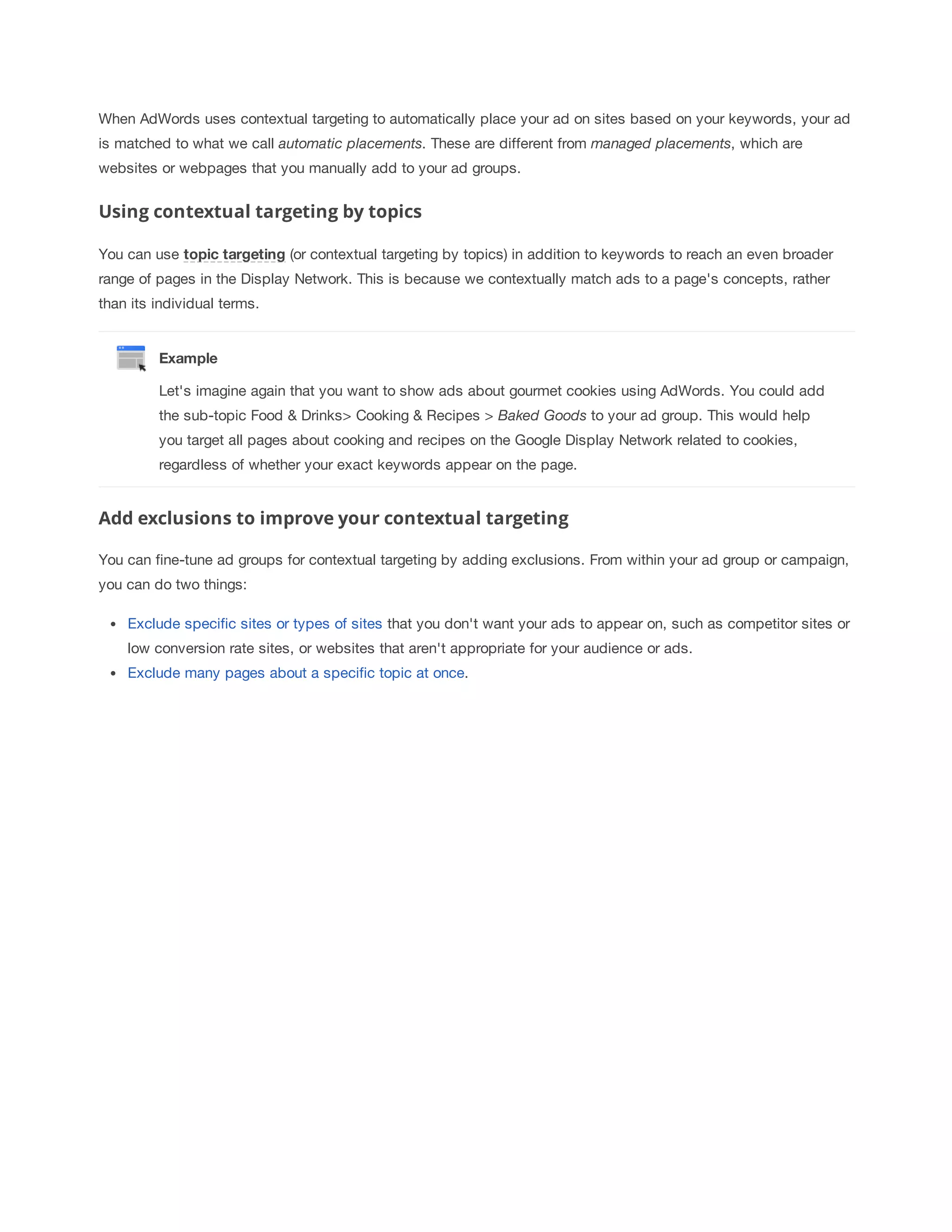 When AdWords uses contextual targeting to automatically place your ad on sites based on your keywords, your ad 
is matched to what we call automatic 
placements. These are different from managed 
placements, which are 
websites or webpages that you manually add to your ad groups. 
Using contextual targeting by topics 
You can use topic 
targeting (or contextual targeting by topics) in addition to keywords to reach an even broader 
range of pages in the Display Network. This is because we contextually match ads to a page's concepts, rather 
than its individual terms. 
Example 
Let's imagine again that you want to show ads about gourmet cookies using AdWords. You could add 
the sub-topic Food  Drinks Cooking  Recipes 
 
Baked 
Goods 
to your ad group. This would help 
you target all pages about cooking and recipes on the Google Display Network related to cookies, 
regardless of whether your exact keywords appear on the page. 
Add exclusions to improve your contextual targeting 
You can fine-tune ad groups for contextual targeting by adding exclusions. From within your ad group or campaign, 
you can do two things: 
Exclude specific sites or types of sites that you don't want your ads to appear on, such as competitor sites or 
low conversion rate sites, or websites that aren't appropriate for your audience or ads. 
Exclude many pages about a specific topic at once. 
 