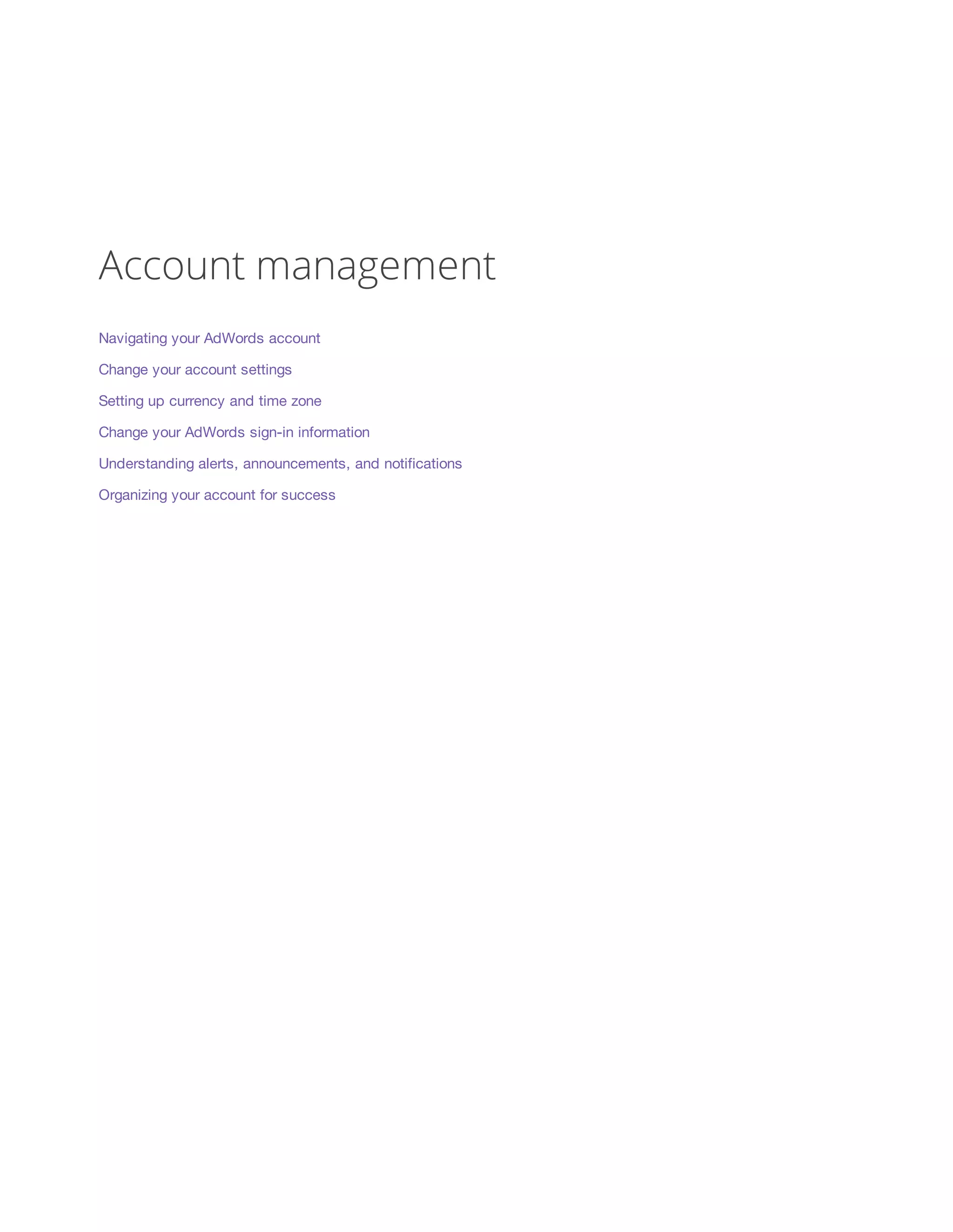 Account management 
Navigating your AdWords account 
Change your account settings 
Setting up currency and time zone 
Change your AdWords sign-in information 
Understanding alerts, announcements, and notifications 
Organizing your account for success 
 