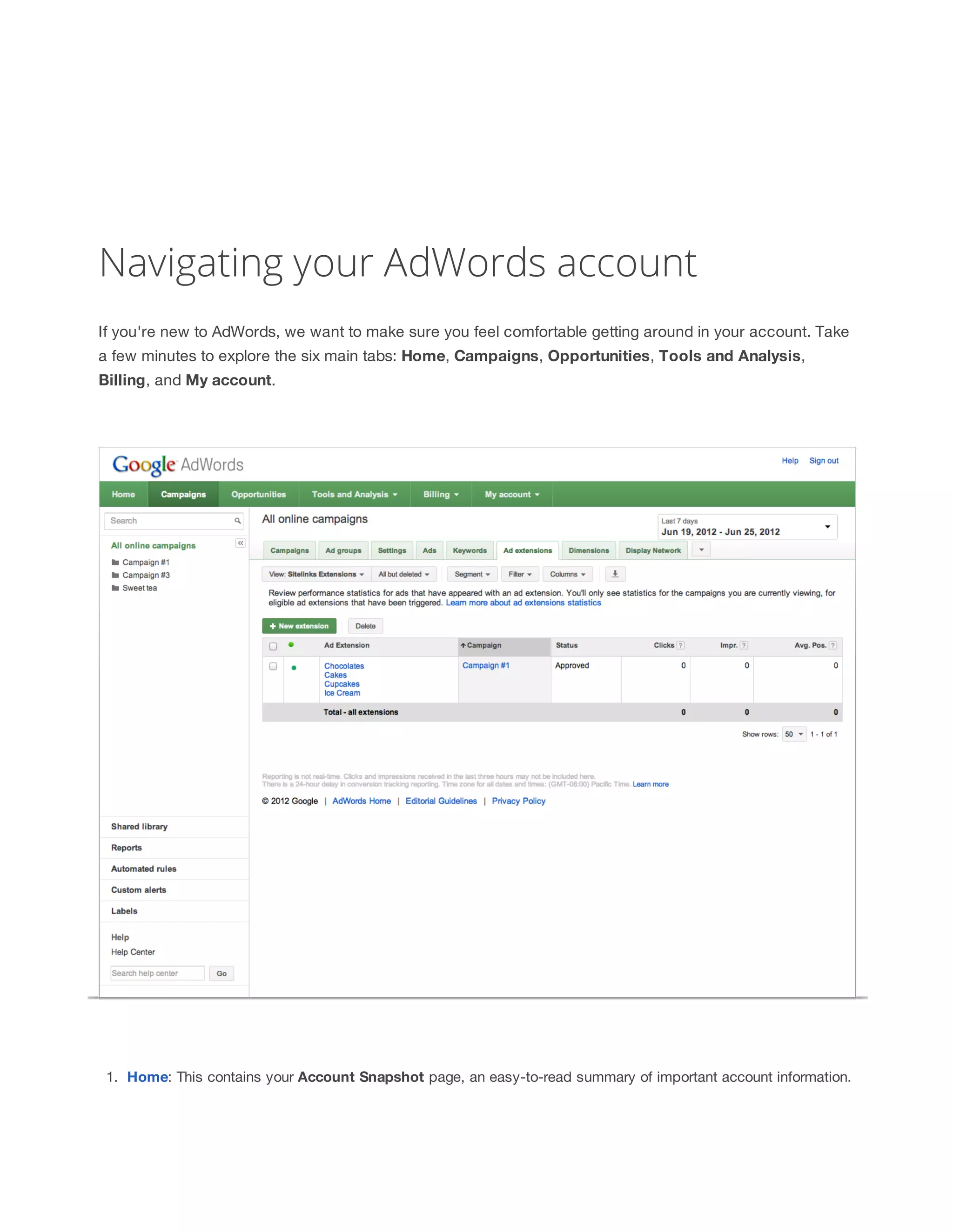 Navigating your AdWords account 
If you're new to AdWords, we want to make sure you feel comfortable getting around in your account. Take 
a few minutes to explore the six main tabs: Home, Campaigns, Opportunities, Tools 
and 
Analysis, 
Billing, and My 
account. 
1. Home: This contains your Account 
Snapshot page, an easy-to-read summary of important account information. 
 