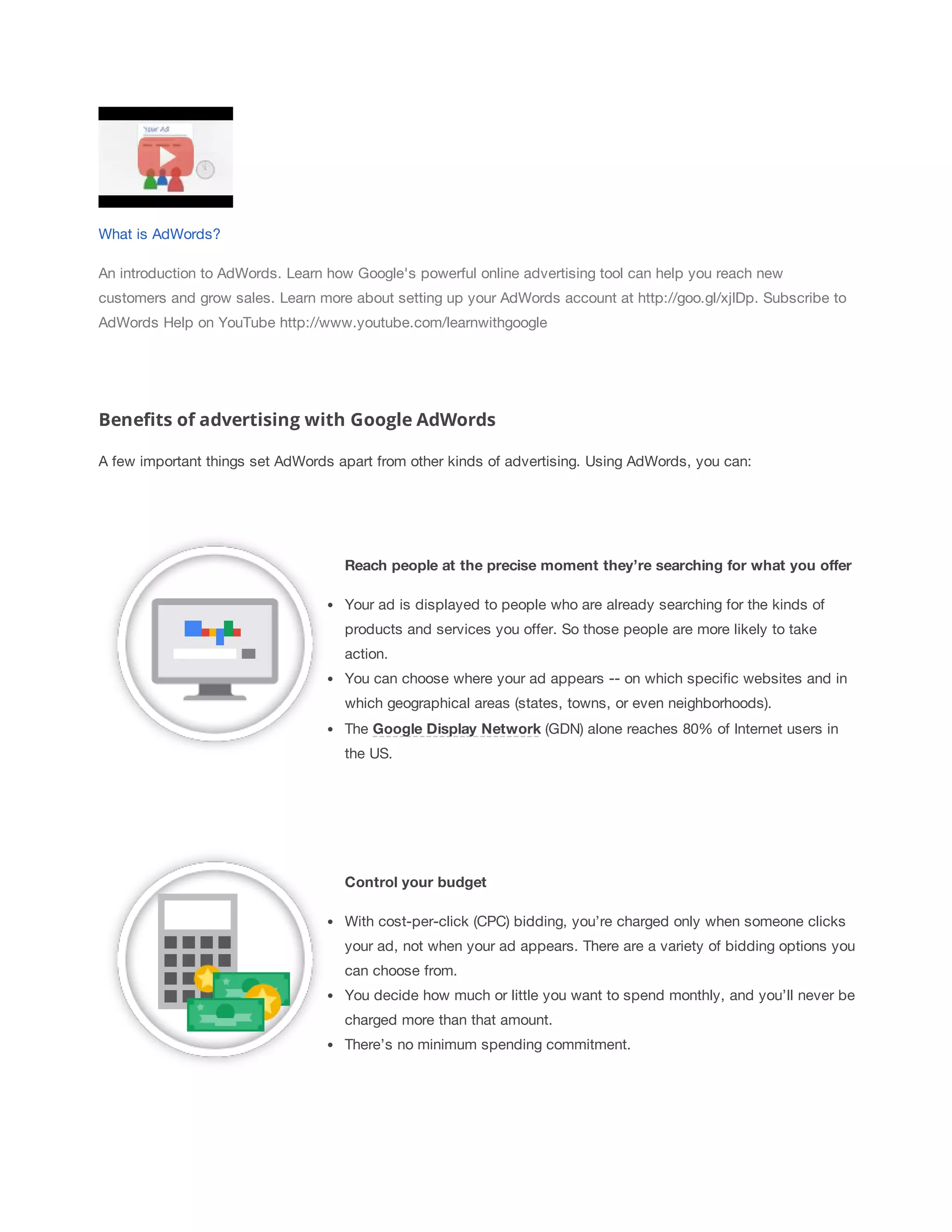What is AdWords? 
An introduction to AdWords. Learn how Google's powerful online advertising tool can help you reach new 
customers and grow sales. Learn more about setting up your AdWords account at http://goo.gl/xjIDp. Subscribe to 
AdWords Help on YouTube http://www.youtube.com/learnwithgoogle 
Benefits of advertising with Google AdWords 
A few important things set AdWords apart from other kinds of advertising. Using AdWords, you can: 
Reach 
people 
at 
the 
precise 
moment 
they’re 
searching 
for 
what 
you 
offer 
Your ad is displayed to people who are already searching for the kinds of 
products and services you offer. So those people are more likely to take 
action. 
You can choose where your ad appears -- on which specific websites and in 
which geographical areas (states, towns, or even neighborhoods). 
The Google 
Display 
Network (GDN) alone reaches 80% of Internet users in 
the US. 
Control 
your 
budget 
With cost-per-click (CPC) bidding, you’re charged only when someone clicks 
your ad, not when your ad appears. There are a variety of bidding options you 
can choose from. 
You decide how much or little you want to spend monthly, and you’ll never be 
charged more than that amount. 
There’s no minimum spending commitment. 
 