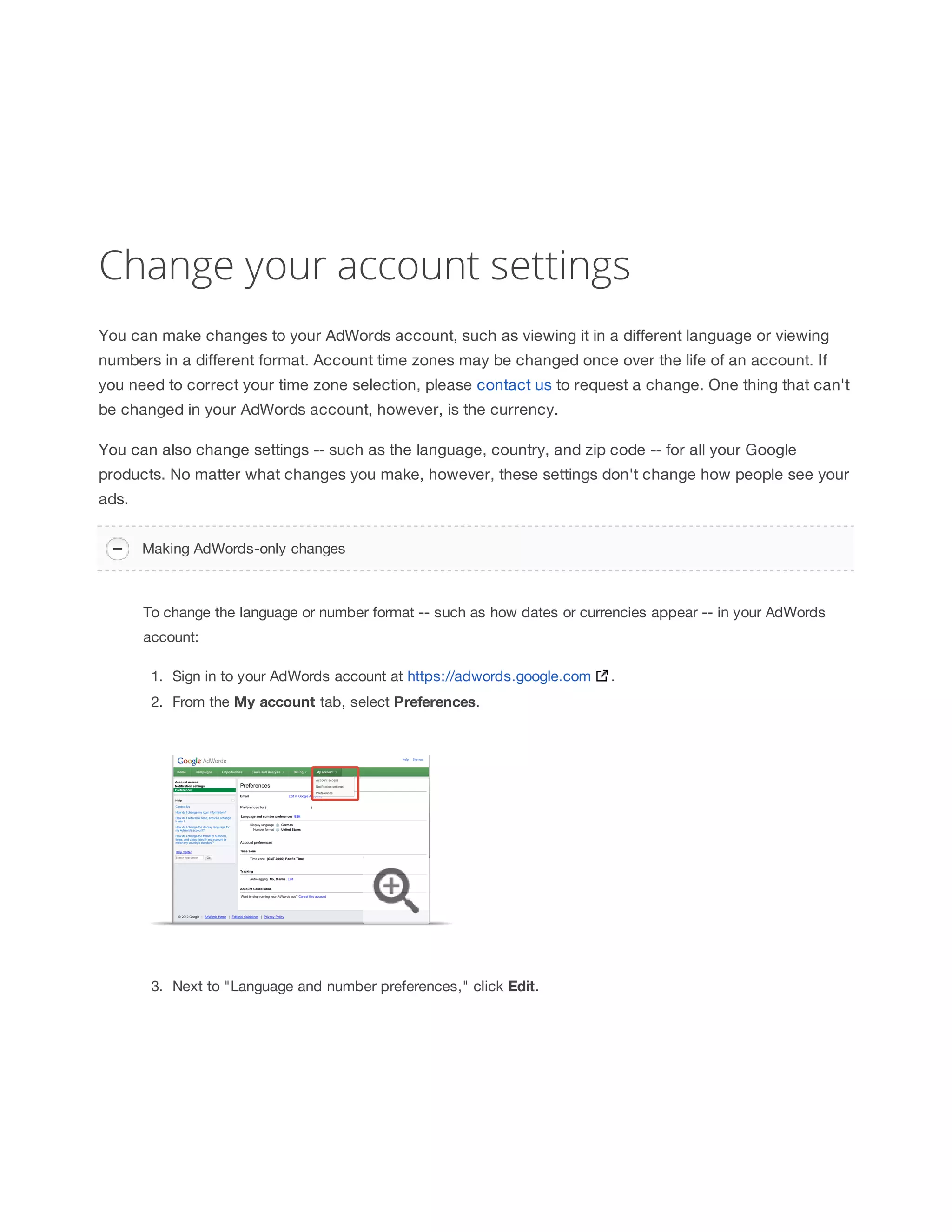 Change your account settings 
You can make changes to your AdWords account, such as viewing it in a different language or viewing 
numbers in a different format. Account time zones may be changed once over the life of an account. If 
you need to correct your time zone selection, please contact us to request a change. One thing that can't 
be changed in your AdWords account, however, is the currency. 
You can also change settings -- such as the language, country, and zip code -- for all your Google 
products. No matter what changes you make, however, these settings don't change how people see your 
ads. 
Making AdWords-only changes 
To change the language or number format -- such as how dates or currencies appear -- in your AdWords 
account: 
1. Sign in to your AdWords account at https://adwords.google.com . 
2. From the My 
account 
tab, select Preferences. 
3. Next to Language and number preferences, click Edit. 
 
