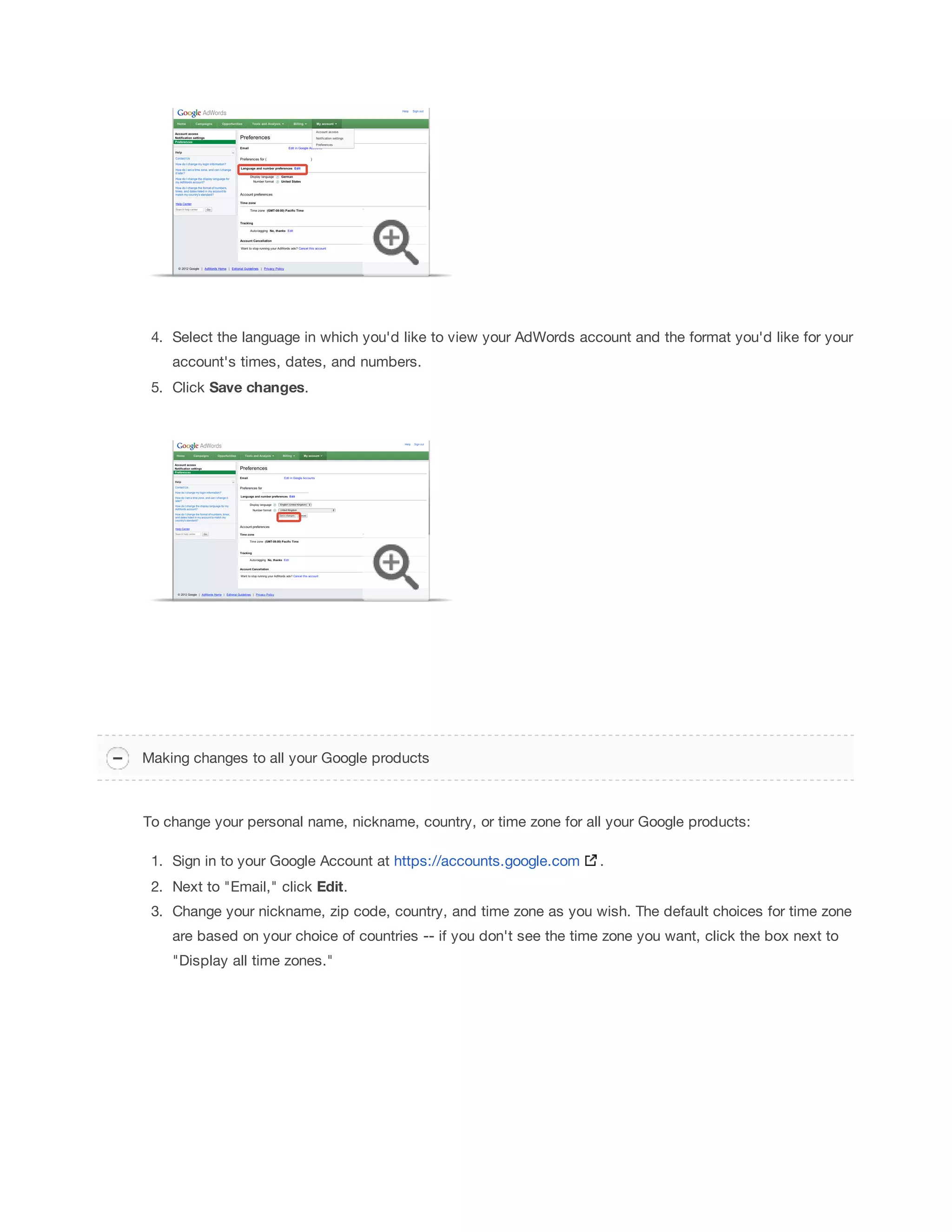 4. Select the language in which you'd like to view your AdWords account and the format you'd like for your 
account's times, dates, and numbers. 
5. Click Save 
changes. 
Making changes to all your Google products 
To change your personal name, nickname, country, or time zone for all your Google products: 
1. Sign in to your Google Account at https://accounts.google.com . 
2. Next to Email, click Edit. 
3. Change your nickname, zip code, country, and time zone as you wish. The default choices for time zone 
are based on your choice of countries -- if you don't see the time zone you want, click the box next to 
Display all time zones. 
 