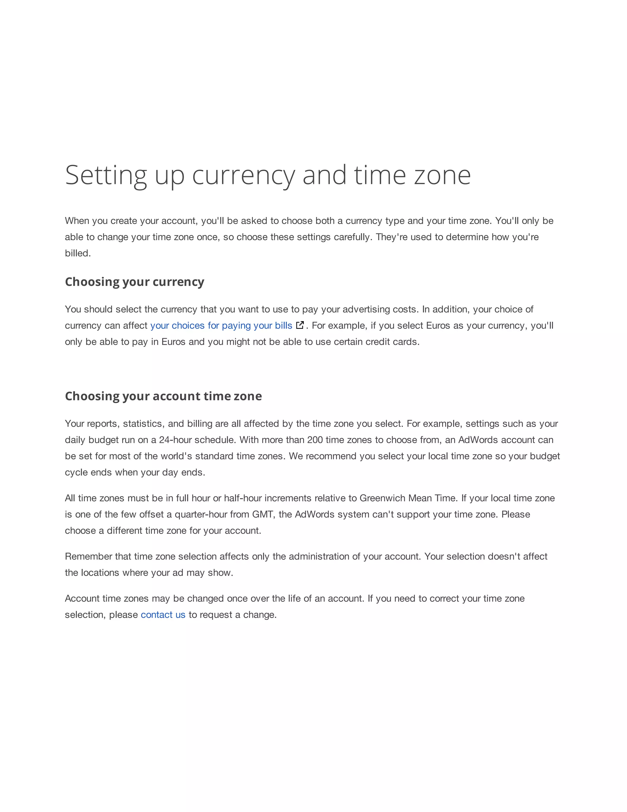 Setting up currency and time zone 
When you create your account, you'll be asked to choose both a currency type and your time zone. You'll only be 
able to change your time zone once, so choose these settings carefully. They're used to determine how you're 
billed. 
Choosing your currency 
You should select the currency that you want to use to pay your advertising costs. In addition, your choice of 
currency can affect your choices for paying your bills . For example, if you select Euros as your currency, you'll 
only be able to pay in Euros and you might not be able to use certain credit cards. 
Choosing your account time zone 
Your reports, statistics, and billing are all affected by the time zone you select. For example, settings such as your 
daily budget run on a 24-hour schedule. With more than 200 time zones to choose from, an AdWords account can 
be set for most of the world's standard time zones. We recommend you select your local time zone so your budget 
cycle ends when your day ends. 
All time zones must be in full hour or half-hour increments relative to Greenwich Mean Time. If your local time zone 
is one of the few offset a quarter-hour from GMT, the AdWords system can't support your time zone. Please 
choose a different time zone for your account. 
Remember that time zone selection affects only the administration of your account. Your selection doesn't affect 
the locations where your ad may show. 
Account time zones may be changed once over the life of an account. If you need to correct your time zone 
selection, please contact us to request a change. 
 