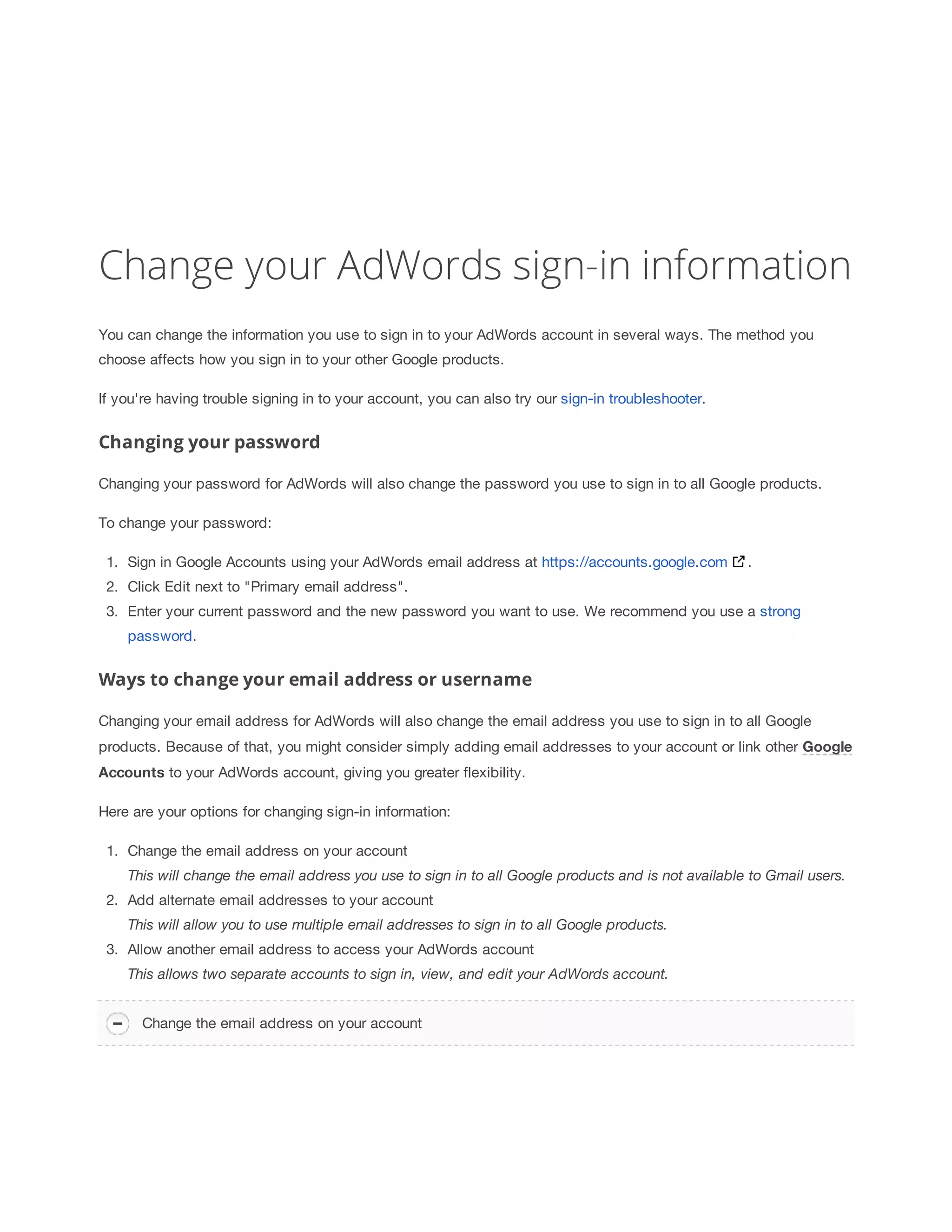 Change your AdWords sign-in information 
You can change the information you use to sign in to your AdWords account in several ways. The method you 
choose affects how you sign in to your other Google products. 
If you're having trouble signing in to your account, you can also try our sign-in troubleshooter. 
Changing your password 
Changing your password for AdWords will also change the password you use to sign in to all Google products. 
To change your password: 
1. Sign in Google Accounts using your AdWords email address at https://accounts.google.com . 
2. Click Edit next to Primary email address. 
3. Enter your current password and the new password you want to use. We recommend you use a strong 
password. 
Ways to change your email address or username 
Changing your email address for AdWords will also change the email address you use to sign in to all Google 
products. Because of that, you might consider simply adding email addresses to your account or link other Google 
Accounts to your AdWords account, giving you greater flexibility. 
Here are your options for changing sign-in information: 
1. Change the email address on your account 
This 
will 
change 
the 
email 
address 
you 
use 
to 
sign 
in 
to 
all 
Google 
products 
and 
is 
not 
available 
to 
Gmail 
users. 
2. Add alternate email addresses to your account 
This 
will 
allow 
you 
to 
use 
multiple 
email 
addresses 
to 
sign 
in 
to 
all 
Google 
products. 
3. Allow another email address to access your AdWords account 
This 
allows 
two 
separate 
accounts 
to 
sign 
in, 
view, 
and 
edit 
your 
AdWords 
account. 
Change the email address on your account 
 