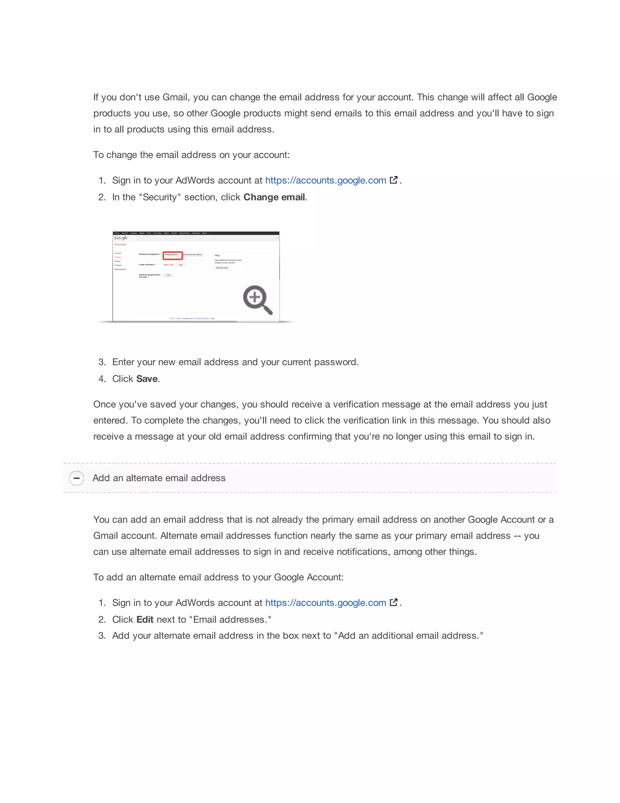If you don't use Gmail, you can change the email address for your account. This change will affect all Google 
products you use, so other Google products might send emails to this email address and you'll have to sign 
in to all products using this email address. 
To change the email address on your account: 
1. Sign in to your AdWords account at https://accounts.google.com . 
2. In the Security section, click Change 
email. 
3. Enter your new email address and your current password. 
4. Click Save. 
Once you've saved your changes, you should receive a verification message at the email address you just 
entered. To complete the changes, you'll need to click the verification link in this message. You should also 
receive a message at your old email address confirming that you're no longer using this email to sign in. 
Add an alternate email address 
You can add an email address that is not already the primary email address on another Google Account or a 
Gmail account. Alternate email addresses function nearly the same as your primary email address -- you 
can use alternate email addresses to sign in and receive notifications, among other things. 
To add an alternate email address to your Google Account: 
1. Sign in to your AdWords account at https://accounts.google.com . 
2. Click Edit next to Email addresses. 
3. Add your alternate email address in the box next to Add an additional email address. 
 