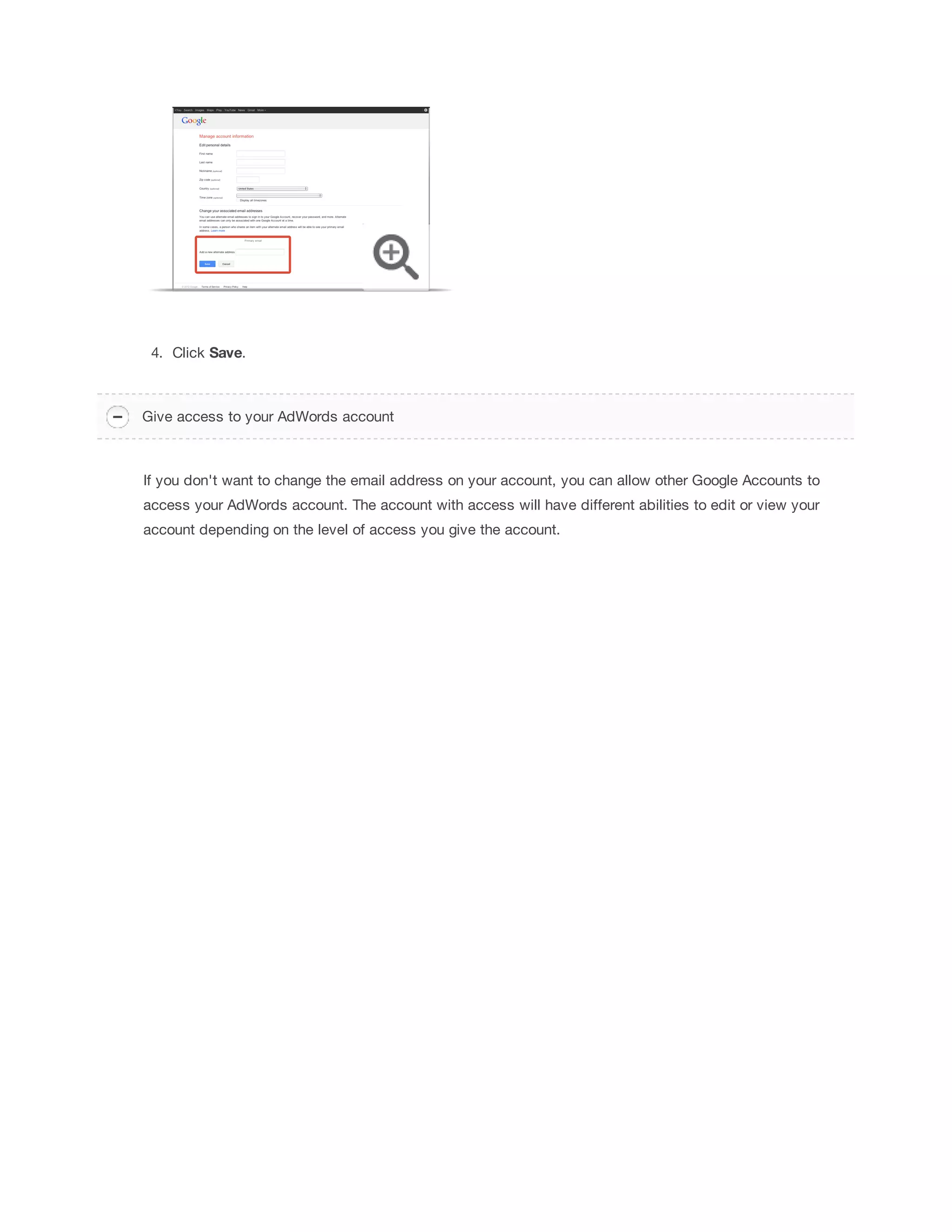4. Click Save. 
Give access to your AdWords account 
If you don't want to change the email address on your account, you can allow other Google Accounts to 
access your AdWords account. The account with access will have different abilities to edit or view your 
account depending on the level of access you give the account. 
 