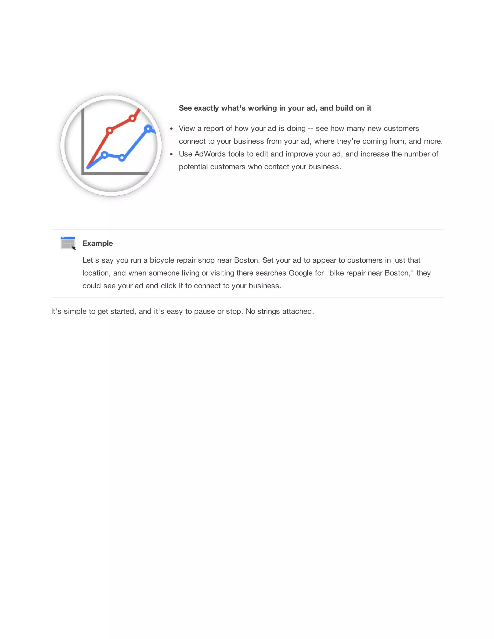 See 
exactly 
what's 
working 
in 
your 
ad, 
and 
build 
on 
it 
View a report of how your ad is doing -- see how many new customers 
connect to your business from your ad, where they’re coming from, and more. 
Use AdWords tools to edit and improve your ad, and increase the number of 
potential customers who contact your business. 
Example 
Let's say you run a bicycle repair shop near Boston. Set your ad to appear to customers in just that 
location, and when someone living or visiting there searches Google for "bike repair near Boston," they 
could see your ad and click it to connect to your business. 
It's simple to get started, and it's easy to pause or stop. No strings attached. 
 
