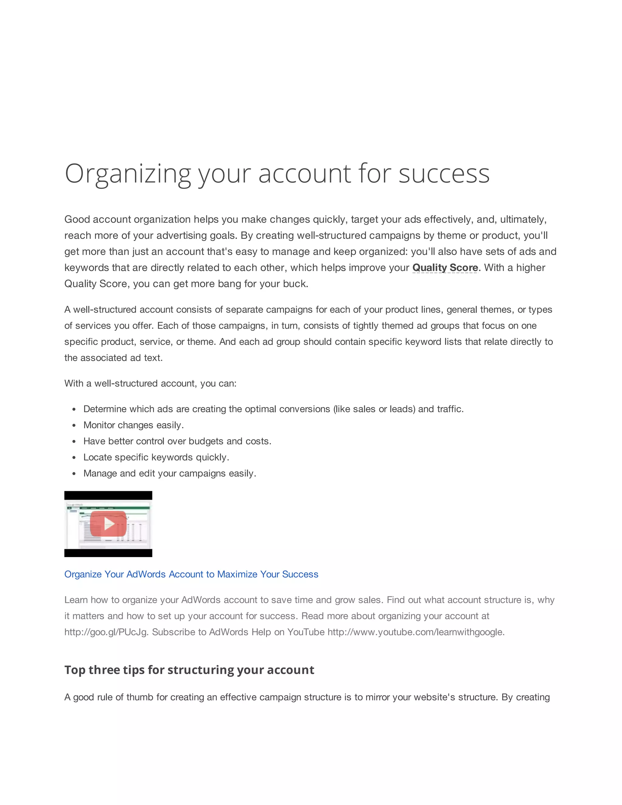 Organizing your account for success 
Good account organization helps you make changes quickly, target your ads effectively, and, ultimately, 
reach more of your advertising goals. By creating well-structured campaigns by theme or product, you'll 
get more than just an account that's easy to manage and keep organized: you'll also have sets of ads and 
keywords that are directly related to each other, which helps improve your Quality 
Score. With a higher 
Quality Score, you can get more bang for your buck. 
A well-structured account consists of separate campaigns for each of your product lines, general themes, or types 
of services you offer. Each of those campaigns, in turn, consists of tightly themed ad groups that focus on one 
specific product, service, or theme. And each ad group should contain specific keyword lists that relate directly to 
the associated ad text. 
With a well-structured account, you can: 
Determine which ads are creating the optimal conversions (like sales or leads) and traffic. 
Monitor changes easily. 
Have better control over budgets and costs. 
Locate specific keywords quickly. 
Manage and edit your campaigns easily. 
Organize Your AdWords Account to Maximize Your Success 
Learn how to organize your AdWords account to save time and grow sales. Find out what account structure is, why 
it matters and how to set up your account for success. Read more about organizing your account at 
http://goo.gl/PUcJg. Subscribe to AdWords Help on YouTube http://www.youtube.com/learnwithgoogle. 
Top three tips for structuring your account 
A good rule of thumb for creating an effective campaign structure is to mirror your website's structure. By creating 
 