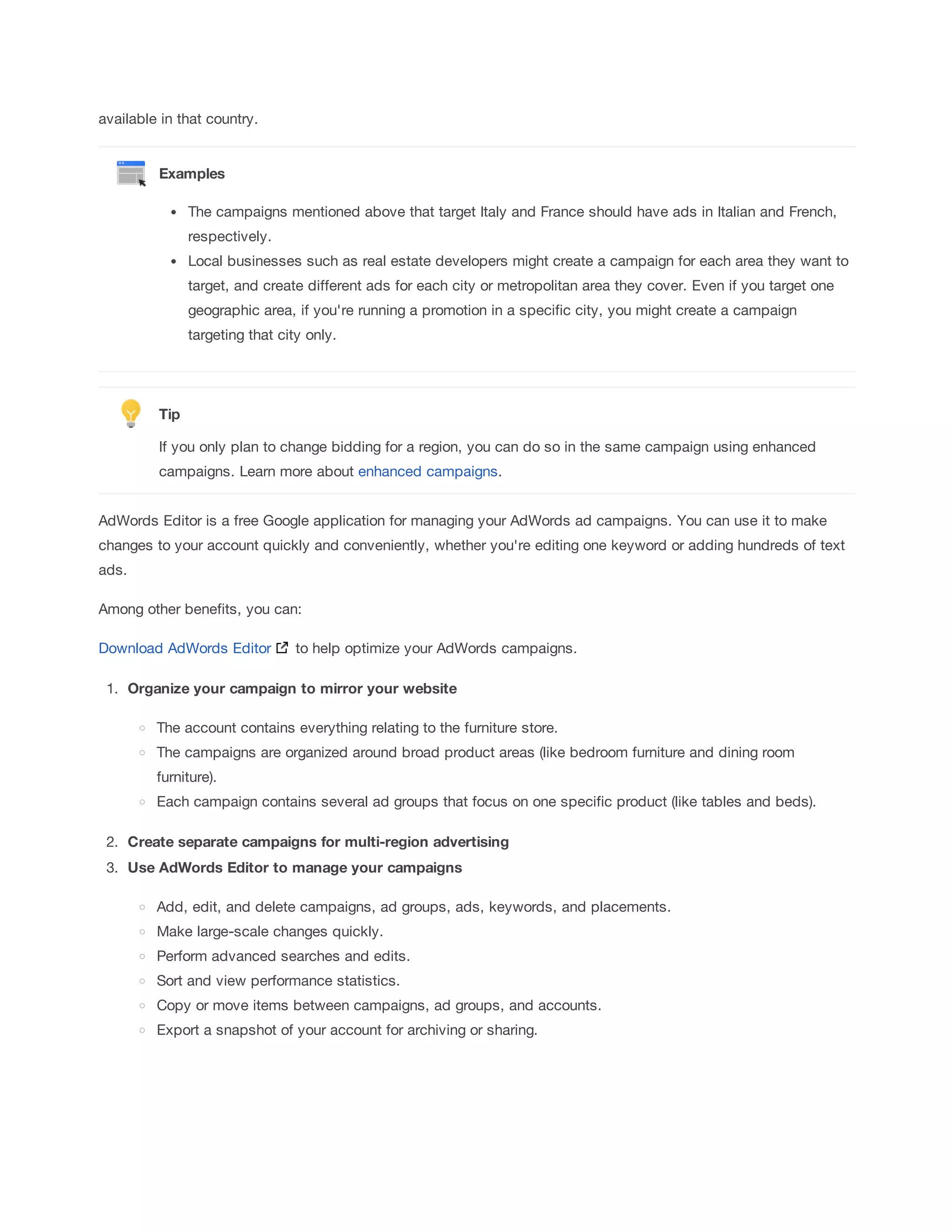 available in that country. 
Examples 
The campaigns mentioned above that target Italy and France should have ads in Italian and French, 
respectively. 
Local businesses such as real estate developers might create a campaign for each area they want to 
target, and create different ads for each city or metropolitan area they cover. Even if you target one 
geographic area, if you're running a promotion in a specific city, you might create a campaign 
targeting that city only. 
Tip 
If you only plan to change bidding for a region, you can do so in the same campaign using enhanced 
campaigns. Learn more about enhanced campaigns. 
AdWords Editor is a free Google application for managing your AdWords ad campaigns. You can use it to make 
changes to your account quickly and conveniently, whether you're editing one keyword or adding hundreds of text 
ads. 
Among other benefits, you can: 
Download AdWords Editor to help optimize your AdWords campaigns. 
1. Organize 
your 
campaign 
to 
mirror 
your 
website 
The account contains everything relating to the furniture store. 
The campaigns are organized around broad product areas (like bedroom furniture and dining room 
furniture). 
Each campaign contains several ad groups that focus on one specific product (like tables and beds). 
2. Create 
separate 
campaigns 
for 
multi-region 
advertising 
3. Use 
AdWords 
Editor 
to 
manage 
your 
campaigns 
Add, edit, and delete campaigns, ad groups, ads, keywords, and placements. 
Make large-scale changes quickly. 
Perform advanced searches and edits. 
Sort and view performance statistics. 
Copy or move items between campaigns, ad groups, and accounts. 
Export a snapshot of your account for archiving or sharing. 
 