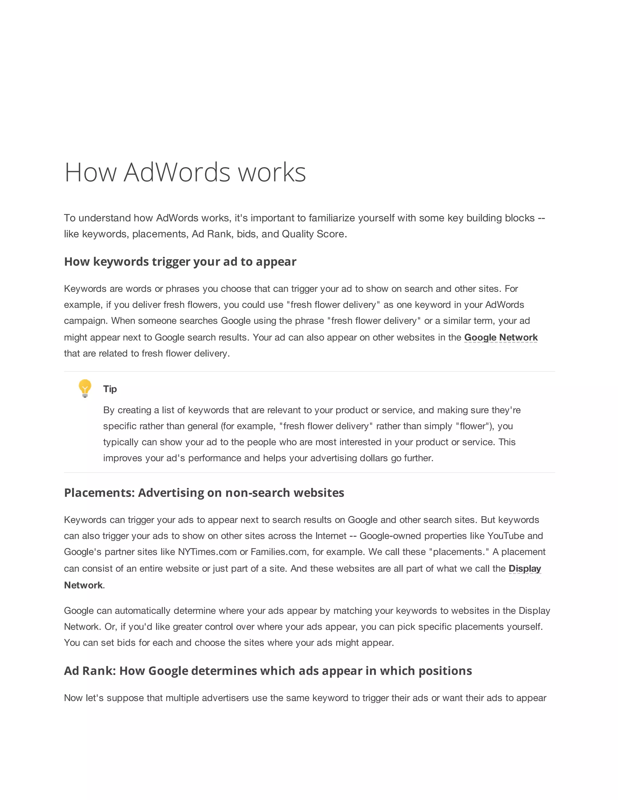 How AdWords works 
To understand how AdWords works, it's important to familiarize yourself with some key building blocks -- 
like keywords, placements, Ad Rank, bids, and Quality Score. 
How keywords trigger your ad to appear 
Keywords are words or phrases you choose that can trigger your ad to show on search and other sites. For 
example, if you deliver fresh flowers, you could use "fresh flower delivery" as one keyword in your AdWords 
campaign. When someone searches Google using the phrase "fresh flower delivery" or a similar term, your ad 
might appear next to Google search results. Your ad can also appear on other websites in the Google 
Network 
that are related to fresh flower delivery. 
Tip 
By creating a list of keywords that are relevant to your product or service, and making sure they're 
specific rather than general (for example, "fresh flower delivery" rather than simply "flower"), you 
typically can show your ad to the people who are most interested in your product or service. This 
improves your ad's performance and helps your advertising dollars go further. 
Placements: Advertising on non-search websites 
Keywords can trigger your ads to appear next to search results on Google and other search sites. But keywords 
can also trigger your ads to show on other sites across the Internet -- Google-owned properties like YouTube and 
Google's partner sites like NYTimes.com or Families.com, for example. We call these "placements." A placement 
can consist of an entire website or just part of a site. And these websites are all part of what we call the Display 
Network. 
Google can automatically determine where your ads appear by matching your keywords to websites in the Display 
Network. Or, if you'd like greater control over where your ads appear, you can pick specific placements yourself. 
You can set bids for each and choose the sites where your ads might appear. 
Ad Rank: How Google determines which ads appear in which positions 
Now let's suppose that multiple advertisers use the same keyword to trigger their ads or want their ads to appear 
 