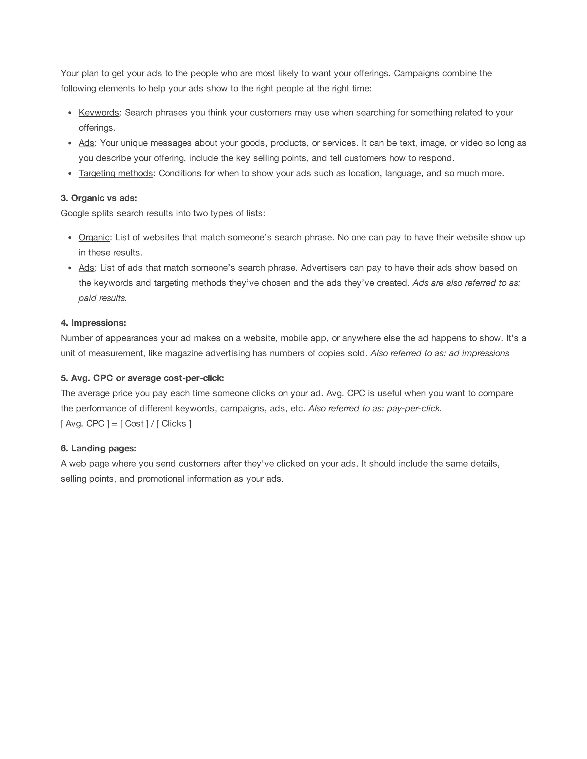 Your plan to get your ads to the people who are most likely to want your offerings. Campaigns combine the 
following elements to help your ads show to the right people at the right time: 
Keywords: Search phrases you think your customers may use when searching for something related to your 
offerings. 
Ads: Your unique messages about your goods, products, or services. It can be text, image, or video so long as 
you describe your offering, include the key selling points, and tell customers how to respond. 
Targeting methods: Conditions for when to show your ads such as location, language, and so much more. 
3. Organic 
vs 
ads: 
Google splits search results into two types of lists: 
Organic: List of websites that match someone’s search phrase. No one can pay to have their website show up 
in these results. 
Ads: List of ads that match someone’s search phrase. Advertisers can pay to have their ads show based on 
the keywords and targeting methods they’ve chosen and the ads they’ve created. Ads 
are 
also 
referred 
to 
as: 
paid 
results. 
4. Impressions: 
Number of appearances your ad makes on a website, mobile app, or anywhere else the ad happens to show. It’s a 
unit of measurement, like magazine advertising has numbers of copies sold. Also 
referred 
to 
as: 
ad 
impressions 
5. Avg. 
CPC 
or 
average 
cost-per-click: 
The average price you pay each time someone clicks on your ad. Avg. CPC is useful when you want to compare 
the performance of different keywords, campaigns, ads, etc. Also 
referred 
to 
as: 
pay-per-click. 
[ Avg. CPC ] = [ Cost ] / [ Clicks ] 
6. Landing 
pages: 
A web page where you send customers after they've clicked on your ads. It should include the same details, 
selling points, and promotional information as your ads. 
 
