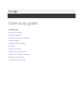 Exam study guides 
Fundamentals 
Introduction to AdWords 
Account management 
Campaign and ad group management 
Keyword targeting 
Language & location targeting 
Ad formats 
Budgets and bidding 
Measurement and optimization 
Performance, profitability, and growth 
Managing multiple accounts 
Fundamentals PDF Download 
 