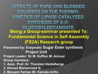 Effects of pure and blended solvents on the thermo-kinetics of lipase-catalyzed synthesis of 6-O-glucosyldecanoate  Being a Group-seminar presented To: Fundamental Science in Self Assembly (FS2A) Research group  Presented by: Enzymatic Sugar Ester synthesis                       Project Unit Project Leader: Dr M. Suffian M. Annuar Group members:  Assc. Prof. Dr. Thorsten Heidelberge 2. Ahmad Mohammed G. 3. Maryam Farhan Bt. KamaleArifin 