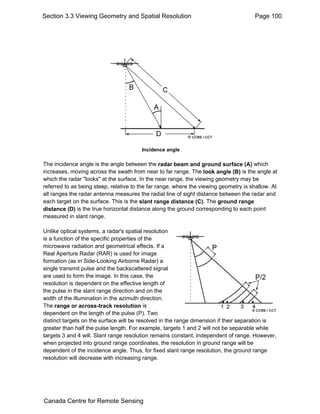 Section 3.3 Viewing Geometry and Spatial Resolution Page 100 
Incidence angle 
The incidence angle is the angle between the radar beam and ground surface (A) which 
increases, moving across the swath from near to far range. The look angle (B) is the angle at 
which the radar "looks" at the surface. In the near range, the viewing geometry may be 
referred to as being steep, relative to the far range, where the viewing geometry is shallow. At 
all ranges the radar antenna measures the radial line of sight distance between the radar and 
each target on the surface. This is the slant range distance (C). The ground range 
distance (D) is the true horizontal distance along the ground corresponding to each point 
measured in slant range. 
Unlike optical systems, a radar's spatial resolution 
is a function of the specific properties of the 
microwave radiation and geometrical effects. If a 
Real Aperture Radar (RAR) is used for image 
formation (as in Side-Looking Airborne Radar) a 
single transmit pulse and the backscattered signal 
are used to form the image. In this case, the 
resolution is dependent on the effective length of 
the pulse in the slant range direction and on the 
width of the illumination in the azimuth direction. 
The range or across-track resolution is 
dependent on the length of the pulse (P). Two 
distinct targets on the surface will be resolved in the range dimension if their separation is 
greater than half the pulse length. For example, targets 1 and 2 will not be separable while 
targets 3 and 4 will. Slant range resolution remains constant, independent of range. However, 
when projected into ground range coordinates, the resolution in ground range will be 
dependent of the incidence angle. Thus, for fixed slant range resolution, the ground range 
resolution will decrease with increasing range. 
Canada Centre for Remote Sensing 
 