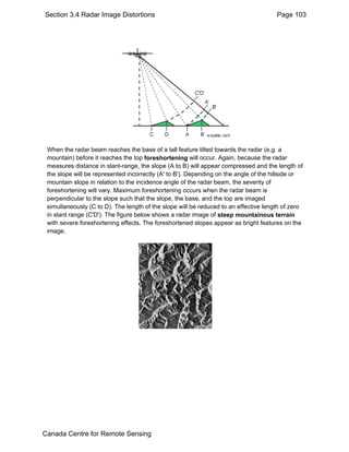 Section 3.4 Radar Image Distortions Page 103 
When the radar beam reaches the base of a tall feature tilted towards the radar (e.g. a 
mountain) before it reaches the top foreshortening will occur. Again, because the radar 
measures distance in slant-range, the slope (A to B) will appear compressed and the length of 
the slope will be represented incorrectly (A' to B'). Depending on the angle of the hillside or 
mountain slope in relation to the incidence angle of the radar beam, the severity of 
foreshortening will vary. Maximum foreshortening occurs when the radar beam is 
perpendicular to the slope such that the slope, the base, and the top are imaged 
simultaneously (C to D). The length of the slope will be reduced to an effective length of zero 
in slant range (C'D'). The figure below shows a radar image of steep mountainous terrain 
with severe foreshortening effects. The foreshortened slopes appear as bright features on the 
image. 
Canada Centre for Remote Sensing 
 