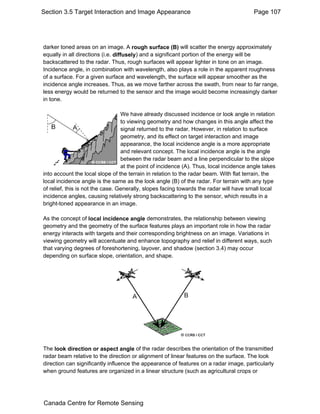 Section 3.5 Target Interaction and Image Appearance Page 107 
darker toned areas on an image. A rough surface (B) will scatter the energy approximately 
equally in all directions (i.e. diffusely) and a significant portion of the energy will be 
backscattered to the radar. Thus, rough surfaces will appear lighter in tone on an image. 
Incidence angle, in combination with wavelength, also plays a role in the apparent roughness 
of a surface. For a given surface and wavelength, the surface will appear smoother as the 
incidence angle increases. Thus, as we move farther across the swath, from near to far range, 
less energy would be returned to the sensor and the image would become increasingly darker 
in tone. 
We have already discussed incidence or look angle in relation 
to viewing geometry and how changes in this angle affect the 
signal returned to the radar. However, in relation to surface 
geometry, and its effect on target interaction and image 
appearance, the local incidence angle is a more appropriate 
and relevant concept. The local incidence angle is the angle 
between the radar beam and a line perpendicular to the slope 
at the point of incidence (A). Thus, local incidence angle takes 
into account the local slope of the terrain in relation to the radar beam. With flat terrain, the 
local incidence angle is the same as the look angle (B) of the radar. For terrain with any type 
of relief, this is not the case. Generally, slopes facing towards the radar will have small local 
incidence angles, causing relatively strong backscattering to the sensor, which results in a 
bright-toned appearance in an image. 
As the concept of local incidence angle demonstrates, the relationship between viewing 
geometry and the geometry of the surface features plays an important role in how the radar 
energy interacts with targets and their corresponding brightness on an image. Variations in 
viewing geometry will accentuate and enhance topography and relief in different ways, such 
that varying degrees of foreshortening, layover, and shadow (section 3.4) may occur 
depending on surface slope, orientation, and shape. 
The look direction or aspect angle of the radar describes the orientation of the transmitted 
radar beam relative to the direction or alignment of linear features on the surface. The look 
direction can significantly influence the appearance of features on a radar image, particularly 
when ground features are organized in a linear structure (such as agricultural crops or 
Canada Centre for Remote Sensing 
 