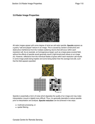 Section 3.6 Radar Image Properties Page 110 
3.6 Radar Image Properties 
All radar images appear with some degree of what we call radar speckle. Speckle appears as 
a grainy "salt and pepper" texture in an image. This is caused by random constructive and 
destructive interference from the multiple scattering returns that will occur within each 
resolution cell. As an example, an homogeneous target, such as a large grass-covered field, 
without the effects of speckle would generally result in light-toned pixel values on an image 
(A). However, reflections from the individual blades of grass within each resolution cell results 
in some image pixels being brighter and some being darker than the average tone (B), such 
that the field appears speckled. 
Speckle is essentially a form of noise which degrades the quality of an image and may make 
interpretation (visual or digital) more difficult. Thus, it is generally desirable to reduce speckle 
prior to interpretation and analysis. Speckle reduction can be achieved in two ways: 
„ multi-look processing, or 
„ spatial filtering. 
Canada Centre for Remote Sensing 
 