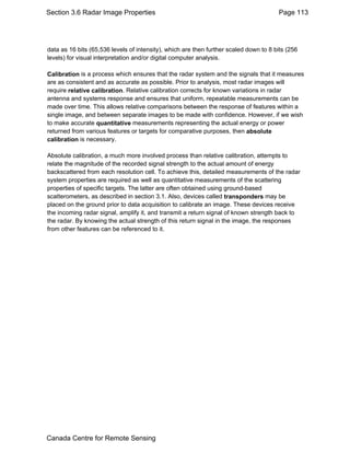 Section 3.6 Radar Image Properties Page 113 
data as 16 bits (65,536 levels of intensity), which are then further scaled down to 8 bits (256 
levels) for visual interpretation and/or digital computer analysis. 
Calibration is a process which ensures that the radar system and the signals that it measures 
are as consistent and as accurate as possible. Prior to analysis, most radar images will 
require relative calibration. Relative calibration corrects for known variations in radar 
antenna and systems response and ensures that uniform, repeatable measurements can be 
made over time. This allows relative comparisons between the response of features within a 
single image, and between separate images to be made with confidence. However, if we wish 
to make accurate quantitative measurements representing the actual energy or power 
returned from various features or targets for comparative purposes, then absolute 
calibration is necessary. 
Absolute calibration, a much more involved process than relative calibration, attempts to 
relate the magnitude of the recorded signal strength to the actual amount of energy 
backscattered from each resolution cell. To achieve this, detailed measurements of the radar 
system properties are required as well as quantitative measurements of the scattering 
properties of specific targets. The latter are often obtained using ground-based 
scatterometers, as described in section 3.1. Also, devices called transponders may be 
placed on the ground prior to data acquisition to calibrate an image. These devices receive 
the incoming radar signal, amplify it, and transmit a return signal of known strength back to 
the radar. By knowing the actual strength of this return signal in the image, the responses 
from other features can be referenced to it. 
Canada Centre for Remote Sensing 
 