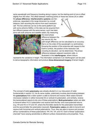 Section 3.7 Advanced Radar Applications Page 115 
same wavelength and frequency traveling along in space, but the starting point of one is offset 
slightly from the other. The offset between matching points on these two waves (A) is called 
the phase difference. Interferometric systems use two 
antennas, separated in the range dimension by a small 
distance, both recording the returns from each resolution 
cell. The two antennas can be on the same platform (as 
with some airborne SARs), or the data can be acquired from 
two different passes with the same sensor, such has been 
done with both airborne and satellite radars. By measuring 
the exact phase 
difference between the 
two returns (A), the 
path length difference can be calculated to an accuracy 
that is on the order of the wavelength (i.e centimetres). 
Knowing the position of the antennas with respect to the 
Earth's surface, the position of the resolution cell, 
including its elevation, can be determined. The phase 
difference between adjacent resolution cells, is 
illustrated in this interferogram, where colours 
represents the variations in height. The information contained in an interferogram can be used 
to derive topographic information and produce three-dimensional imagery of terrain height. 
The concept of radar polarimetry was already alluded to in our discussion of radar 
fundamentals in section 3.2. As its name implies, polarimetry involves discriminating between 
the polarizations that a radar system is able to transmit and receive. Most radars transmit 
microwave radiation in either horizontal (H) or vertical (V) polarization, and similarly, receive 
the backscattered signal at only one of these polarizations. Multi-polarization radars are able 
to transmit either H or V polarization and receive both the like- and cross-polarized returns 
(e.g. HH and HV or VV and VH, where the first letter stands for the polarization transmitted 
and the second letter the polarization received). Polarimetric radars are able to transmit and 
receive both horizontal and vertical polarizations. Thus, they are able to receive and process 
all four combinations of these polarizations: HH, HV, VH, and VV. Each of these "polarization 
channels" have varying sensitivities to different surface characteristics and properties. Thus, 
Canada Centre for Remote Sensing 
 