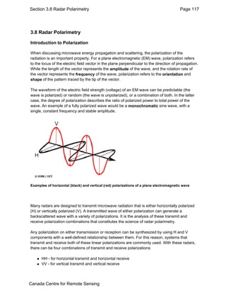 Section 3.8 Radar Polarimetry Page 117 
3.8 Radar Polarimetry 
Introduction to Polarization 
When discussing microwave energy propagation and scattering, the polarization of the 
radiation is an important property. For a plane electromagnetic (EM) wave, polarization refers 
to the locus of the electric field vector in the plane perpendicular to the direction of propagation. 
While the length of the vector represents the amplitude of the wave, and the rotation rate of 
the vector represents the frequency of the wave, polarization refers to the orientation and 
shape of the pattern traced by the tip of the vector. 
The waveform of the electric field strength (voltage) of an EM wave can be predictable (the 
wave is polarized) or random (the wave is unpolarized), or a combination of both. In the latter 
case, the degree of polarization describes the ratio of polarized power to total power of the 
wave. An example of a fully polarized wave would be a monochromatic sine wave, with a 
single, constant frequency and stable amplitude. 
Examples of horizontal (black) and vertical (red) polarizations of a plane electromagnetic wave 
Many radars are designed to transmit microwave radiation that is either horizontally polarized 
(H) or vertically polarized (V). A transmitted wave of either polarization can generate a 
backscattered wave with a variety of polarizations. It is the analysis of these transmit and 
receive polarization combinations that constitutes the science of radar polarimetry. 
Any polarization on either transmission or reception can be synthesized by using H and V 
components with a well-defined relationship between them. For this reason, systems that 
transmit and receive both of these linear polarizations are commonly used. With these radars, 
there can be four combinations of transmit and receive polarizations: 
„ HH - for horizontal transmit and horizontal receive 
„ VV - for vertical transmit and vertical receive 
Canada Centre for Remote Sensing 
 