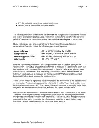 Section 3.8 Radar Polarimetry Page 118 
„ HV - for horizontal transmit and vertical receive, and 
„ VH - for vertical transmit and horizontal receive. 
The first two polarization combinations are referred to as "like-polarized" because the transmit 
and receive polarizations are the same. The last two combinations are referred to as "cross-polarized" 
because the transmit and receive polarizations are orthogonal to one another. 
Radar systems can have one, two or all four of these transmit/receive polarization 
combinations. Examples include the following types of radar systems: 
single polarized - HH or VV (or possibly HV or VH) 
dual polarized - HH and HV, VV and VH, or HH and VV 
alternating polarization - HH and HV, alternating with VV and VH 
polarimetric - HH, VV, HV, and VH 
Note that "quadrature polarization" and "fully polarimetric" can be used as synonyms for 
"polarimetric". The relative phase between channels is measured in a polarimetric radar, and 
is a very important component of the measurement. In the other radar types, relative phase 
may or may not be measured. The alternating polarization mode has been introduced on 
ENVISAT - relative phase is measured but the important HH-VV phase is not meaningful 
because of the time lapse between the measurements. 
These C-band images of agricultural fields demonstrate the dependence of the radar response 
on polarization. The top two images are like-polarized (HH on left, VV on right), and the lower 
left image is cross-polarized (HV). The lower right image is the result of displaying these three 
images as a colour composite (in this case, HH - red, VV - green, and HV - blue). 
Both wavelength and polarization affect how a radar system "sees" the elements in the scene. 
Therefore, radar imagery collected using different polarization and wavelength combinations 
may provide different and complementary information. Furthermore, when three polarizations 
are combined in a colour composite, the information is presented in a way that an image 
interpreter can infer more information of the surface characteristics. 
Canada Centre for Remote Sensing 
 