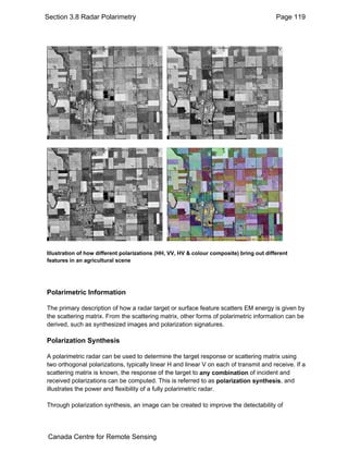 Section 3.8 Radar Polarimetry Page 119 
Illustration of how different polarizations (HH, VV, HV & colour composite) bring out different 
features in an agricultural scene 
Polarimetric Information 
The primary description of how a radar target or surface feature scatters EM energy is given by 
the scattering matrix. From the scattering matrix, other forms of polarimetric information can be 
derived, such as synthesized images and polarization signatures. 
Polarization Synthesis 
A polarimetric radar can be used to determine the target response or scattering matrix using 
two orthogonal polarizations, typically linear H and linear V on each of transmit and receive. If a 
scattering matrix is known, the response of the target to any combination of incident and 
received polarizations can be computed. This is referred to as polarization synthesis, and 
illustrates the power and flexibility of a fully polarimetric radar. 
Through polarization synthesis, an image can be created to improve the detectability of 
Canada Centre for Remote Sensing 
 