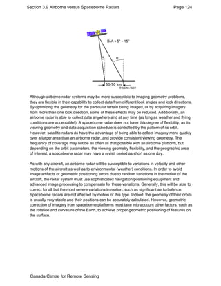 Section 3.9 Airborne versus Spaceborne Radars Page 124 
Although airborne radar systems may be more susceptible to imaging geometry problems, 
they are flexible in their capability to collect data from different look angles and look directions. 
By optimizing the geometry for the particular terrain being imaged, or by acquiring imagery 
from more than one look direction, some of these effects may be reduced. Additionally, an 
airborne radar is able to collect data anywhere and at any time (as long as weather and flying 
conditions are acceptable!). A spaceborne radar does not have this degree of flexibility, as its 
viewing geometry and data acquisition schedule is controlled by the pattern of its orbit. 
However, satellite radars do have the advantage of being able to collect imagery more quickly 
over a larger area than an airborne radar, and provide consistent viewing geometry. The 
frequency of coverage may not be as often as that possible with an airborne platform, but 
depending on the orbit parameters, the viewing geometry flexibility, and the geographic area 
of interest, a spaceborne radar may have a revisit period as short as one day. 
As with any aircraft, an airborne radar will be susceptible to variations in velocity and other 
motions of the aircraft as well as to environmental (weather) conditions. In order to avoid 
image artifacts or geometric positioning errors due to random variations in the motion of the 
aircraft, the radar system must use sophisticated navigation/positioning equipment and 
advanced image processing to compensate for these variations. Generally, this will be able to 
correct for all but the most severe variations in motion, such as significant air turbulence. 
Spaceborne radars are not affected by motion of this type. Indeed, the geometry of their orbits 
is usually very stable and their positions can be accurately calculated. However, geometric 
correction of imagery from spaceborne platforms must take into account other factors, such as 
the rotation and curvature of the Earth, to achieve proper geometric positioning of features on 
the surface. 
Canada Centre for Remote Sensing 
 