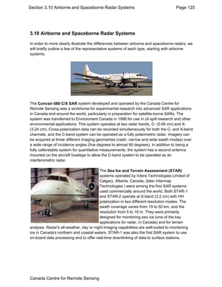 Section 3.10 Airborne and Spaceborne Radar Systems Page 125 
3.10 Airborne and Spaceborne Radar Systems 
In order to more clearly illustrate the differences between airborne and spaceborne radars, we 
will briefly outline a few of the representative systems of each type, starting with airborne 
systems. 
The Convair-580 C/X SAR system developed and operated by the Canada Centre for 
Remote Sensing was a workhorse for experimental research into advanced SAR applications 
in Canada and around the world, particularly in preparation for satellite-borne SARs. The 
system was transferred to Environment Canada in 1996 for use in oil spill research and other 
environmental applications. This system operates at two radar bands, C- (5.66 cm) and X- 
(3.24 cm). Cross-polarization data can be recorded simultaneously for both the C- and X-band 
channels, and the C-band system can be operated as a fully polarimetric radar. Imagery can 
be acquired at three different imaging geometries (nadir, narrow and wide swath modes) over 
a wide range of incidence angles (five degrees to almost 90 degrees). In addition to being a 
fully calibratable system for quantitative measurements, the system has a second antenna 
mounted on the aircraft fuselage to allow the C-band system to be operated as an 
interferometric radar. 
The Sea Ice and Terrain Assessment (STAR) 
systems operated by Intera Technologies Limited of 
Calgary, Alberta, Canada, (later Intermap 
Technologies ) were among the first SAR systems 
used commercially around the world. Both STAR-1 
and STAR-2 operate at X-band (3.2 cm) with HH 
polarization in two different resolution modes. The 
swath coverage varies from 19 to 50 km, and the 
resolution from 5 to 18 m. They were primarily 
designed for monitoring sea ice (one of the key 
applications for radar, in Canada) and for terrain 
analysis. Radar's all-weather, day or night imaging capabilities are well-suited to monitoring 
ice in Canada's northern and coastal waters. STAR-1 was also the first SAR system to use 
on-board data processing and to offer real-time downlinking of data to surface stations. 
Canada Centre for Remote Sensing 
 