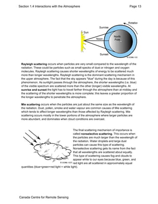 Section 1.4 Interactions with the Atmosphere Page 13 
Rayleigh scattering occurs when particles are very small compared to the wavelength of the 
radiation. These could be particles such as small specks of dust or nitrogen and oxygen 
molecules. Rayleigh scattering causes shorter wavelengths of energy to be scattered much 
more than longer wavelengths. Rayleigh scattering is the dominant scattering mechanism in 
the upper atmosphere. The fact that the sky appears "blue" during the day is because of this 
phenomenon. As sunlight passes through the atmosphere, the shorter wavelengths (i.e. blue) 
of the visible spectrum are scattered more than the other (longer) visible wavelengths. At 
sunrise and sunset the light has to travel farther through the atmosphere than at midday and 
the scattering of the shorter wavelengths is more complete; this leaves a greater proportion of 
the longer wavelengths to penetrate the atmosphere. 
Mie scattering occurs when the particles are just about the same size as the wavelength of 
the radiation. Dust, pollen, smoke and water vapour are common causes of Mie scattering 
which tends to affect longer wavelengths than those affected by Rayleigh scattering. Mie 
scattering occurs mostly in the lower portions of the atmosphere where larger particles are 
more abundant, and dominates when cloud conditions are overcast. 
The final scattering mechanism of importance is 
called nonselective scattering. This occurs when 
the particles are much larger than the wavelength of 
the radiation. Water droplets and large dust 
particles can cause this type of scattering. 
Nonselective scattering gets its name from the fact 
that all wavelengths are scattered about equally. 
This type of scattering causes fog and clouds to 
appear white to our eyes because blue, green, and 
red light are all scattered in approximately equal 
quantities (blue+green+red light = white light). 
Canada Centre for Remote Sensing 
 