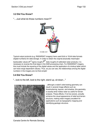 Section 3 Did you know? Page 132 
3.2 Did You Know? 
"....Just what do those numbers mean?!" 
Typical output products (e.g. RADARSAT imagery) have used 8-bit or 16-bit data formats 
(digital numbers) for data storage. In order to obtain the original physically meaningful 
backscatter values ( sigma nought, beta nought) of calibrated radar products, it is 
necessary to reverse the final steps in the SAR processing chain. For RADARSAT imagery, 
this must include the squaring of the digital values and the application of a lookup table (which 
can have range dependent values). Thus, as you can see, the relationships among the digital 
numbers in the imagery are not that simple! 
3.4 Did You Know? 
"...look to the left, look to the right, stand up, sit down..." 
Canada Centre for Remote Sensing 
...although a radar's side-looking geometry can 
result in several image effects such as 
foreshortening, layover, and shadow, this geometry 
is exactly what makes radar so useful for terrain 
analysis. These effects, if not too severe, actually 
enhance the visual appearance of relief and terrain 
structure, making radar imagery excellent for 
applications such as topographic mapping and 
identifying geologic structure. 
 