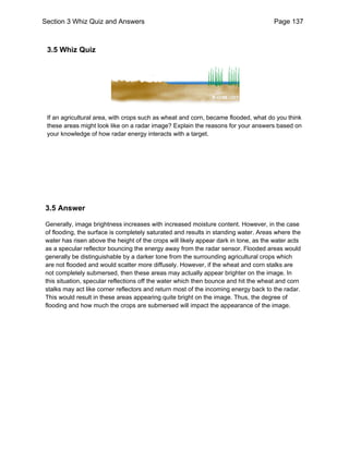 Section 3 Whiz Quiz and Answers Page 137 
3.5 Whiz Quiz 
If an agricultural area, with crops such as wheat and corn, became flooded, what do you think 
these areas might look like on a radar image? Explain the reasons for your answers based on 
your knowledge of how radar energy interacts with a target. 
3.5 Answer 
Generally, image brightness increases with increased moisture content. However, in the case 
of flooding, the surface is completely saturated and results in standing water. Areas where the 
water has risen above the height of the crops will likely appear dark in tone, as the water acts 
as a specular reflector bouncing the energy away from the radar sensor. Flooded areas would 
generally be distinguishable by a darker tone from the surrounding agricultural crops which 
are not flooded and would scatter more diffusely. However, if the wheat and corn stalks are 
not completely submersed, then these areas may actually appear brighter on the image. In 
this situation, specular reflections off the water which then bounce and hit the wheat and corn 
stalks may act like corner reflectors and return most of the incoming energy back to the radar. 
This would result in these areas appearing quite bright on the image. Thus, the degree of 
flooding and how much the crops are submersed will impact the appearance of the image. 
 