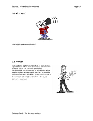 Section 3 Whiz Quiz and Answers Page 139 
3.8 Whiz Quiz 
Can sound waves be polarized? 
3.8 Answer 
Polarization is a phenomenon which is characteristic 
of those waves that vibrate in a direction 
perpendicular to their direction of propagation. While 
electromagnetic waves vibrate up/down, side to side 
and in intermediate directions, sound waves vibrate in 
the same direction as their direction of travel, so 
cannot be polarized. 
Canada Centre for Remote Sensing 
 