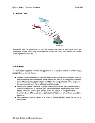 Section 3 Whiz Quiz and Answers Page 140 
3.10 Whiz Quiz 
A particular object or feature may not have the same appearance (i.e. backscatter response) 
on all radar images, particularly airborne versus spaceborne radars. List some of the factors 
which might account for this. 
3.10 Answer 
The backscatter response, and thus the appearance of an object or feature on a radar image, 
is dependent on several things. 
„ Different radar wavelengths or frequencies will result in variations due to their differing 
sensitivities to surface roughness, which controls the amount of energy backscattered. 
„ Using different polarizations will also affect how the energy interacts with a target and 
the subsequent energy that is reflected back to the radar. 
„ Variations in viewing geometry, including look/incidence angle, the look direction and 
orientation of features to the radar, and the local incidence angle at which the radar 
energy strikes the surface, play a major role in the amount of energy reflected. 
Generally, these differences can be quite significant between airborne and spaceborne 
platforms. 
„ Changes in the moisture content of an object or feature will also change the amount of 
backscatter. 
Canada Centre for Remote Sensing 
 