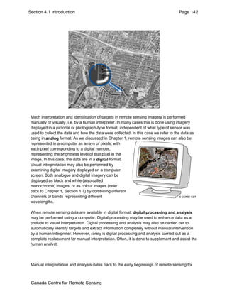 Section 4.1 Introduction Page 142 
Much interpretation and identification of targets in remote sensing imagery is performed 
manually or visually, i.e. by a human interpreter. In many cases this is done using imagery 
displayed in a pictorial or photograph-type format, independent of what type of sensor was 
used to collect the data and how the data were collected. In this case we refer to the data as 
being in analog format. As we discussed in Chapter 1, remote sensing images can also be 
represented in a computer as arrays of pixels, with 
each pixel corresponding to a digital number, 
representing the brightness level of that pixel in the 
image. In this case, the data are in a digital format. 
Visual interpretation may also be performed by 
examining digital imagery displayed on a computer 
screen. Both analogue and digital imagery can be 
displayed as black and white (also called 
monochrome) images, or as colour images (refer 
back to Chapter 1, Section 1.7) by combining different 
channels or bands representing different 
wavelengths. 
When remote sensing data are available in digital format, digital processing and analysis 
may be performed using a computer. Digital processing may be used to enhance data as a 
prelude to visual interpretation. Digital processing and analysis may also be carried out to 
automatically identify targets and extract information completely without manual intervention 
by a human interpreter. However, rarely is digital processing and analysis carried out as a 
complete replacement for manual interpretation. Often, it is done to supplement and assist the 
human analyst. 
Manual interpretation and analysis dates back to the early beginnings of remote sensing for 
Canada Centre for Remote Sensing 
 