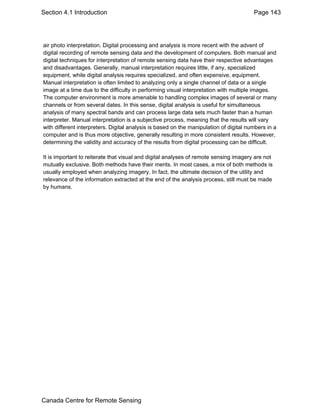 Section 4.1 Introduction Page 143 
air photo interpretation. Digital processing and analysis is more recent with the advent of 
digital recording of remote sensing data and the development of computers. Both manual and 
digital techniques for interpretation of remote sensing data have their respective advantages 
and disadvantages. Generally, manual interpretation requires little, if any, specialized 
equipment, while digital analysis requires specialized, and often expensive, equipment. 
Manual interpretation is often limited to analyzing only a single channel of data or a single 
image at a time due to the difficulty in performing visual interpretation with multiple images. 
The computer environment is more amenable to handling complex images of several or many 
channels or from several dates. In this sense, digital analysis is useful for simultaneous 
analysis of many spectral bands and can process large data sets much faster than a human 
interpreter. Manual interpretation is a subjective process, meaning that the results will vary 
with different interpreters. Digital analysis is based on the manipulation of digital numbers in a 
computer and is thus more objective, generally resulting in more consistent results. However, 
determining the validity and accuracy of the results from digital processing can be difficult. 
It is important to reiterate that visual and digital analyses of remote sensing imagery are not 
mutually exclusive. Both methods have their merits. In most cases, a mix of both methods is 
usually employed when analyzing imagery. In fact, the ultimate decision of the utility and 
relevance of the information extracted at the end of the analysis process, still must be made 
by humans. 
Canada Centre for Remote Sensing 
 