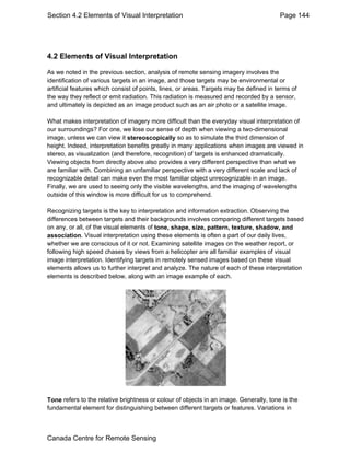 Section 4.2 Elements of Visual Interpretation Page 144 
4.2 Elements of Visual Interpretation 
As we noted in the previous section, analysis of remote sensing imagery involves the 
identification of various targets in an image, and those targets may be environmental or 
artificial features which consist of points, lines, or areas. Targets may be defined in terms of 
the way they reflect or emit radiation. This radiation is measured and recorded by a sensor, 
and ultimately is depicted as an image product such as an air photo or a satellite image. 
What makes interpretation of imagery more difficult than the everyday visual interpretation of 
our surroundings? For one, we lose our sense of depth when viewing a two-dimensional 
image, unless we can view it stereoscopically so as to simulate the third dimension of 
height. Indeed, interpretation benefits greatly in many applications when images are viewed in 
stereo, as visualization (and therefore, recognition) of targets is enhanced dramatically. 
Viewing objects from directly above also provides a very different perspective than what we 
are familiar with. Combining an unfamiliar perspective with a very different scale and lack of 
recognizable detail can make even the most familiar object unrecognizable in an image. 
Finally, we are used to seeing only the visible wavelengths, and the imaging of wavelengths 
outside of this window is more difficult for us to comprehend. 
Recognizing targets is the key to interpretation and information extraction. Observing the 
differences between targets and their backgrounds involves comparing different targets based 
on any, or all, of the visual elements of tone, shape, size, pattern, texture, shadow, and 
association. Visual interpretation using these elements is often a part of our daily lives, 
whether we are conscious of it or not. Examining satellite images on the weather report, or 
following high speed chases by views from a helicopter are all familiar examples of visual 
image interpretation. Identifying targets in remotely sensed images based on these visual 
elements allows us to further interpret and analyze. The nature of each of these interpretation 
elements is described below, along with an image example of each. 
Tone refers to the relative brightness or colour of objects in an image. Generally, tone is the 
fundamental element for distinguishing between different targets or features. Variations in 
Canada Centre for Remote Sensing 
 