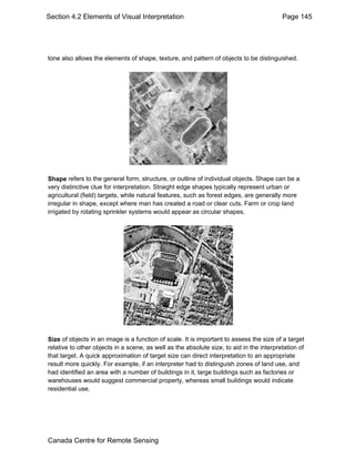 Section 4.2 Elements of Visual Interpretation Page 145 
tone also allows the elements of shape, texture, and pattern of objects to be distinguished. 
Shape refers to the general form, structure, or outline of individual objects. Shape can be a 
very distinctive clue for interpretation. Straight edge shapes typically represent urban or 
agricultural (field) targets, while natural features, such as forest edges, are generally more 
irregular in shape, except where man has created a road or clear cuts. Farm or crop land 
irrigated by rotating sprinkler systems would appear as circular shapes. 
Size of objects in an image is a function of scale. It is important to assess the size of a target 
relative to other objects in a scene, as well as the absolute size, to aid in the interpretation of 
that target. A quick approximation of target size can direct interpretation to an appropriate 
result more quickly. For example, if an interpreter had to distinguish zones of land use, and 
had identified an area with a number of buildings in it, large buildings such as factories or 
warehouses would suggest commercial property, whereas small buildings would indicate 
residential use. 
Canada Centre for Remote Sensing 
 