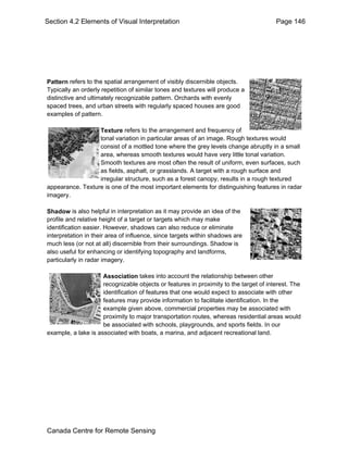 Section 4.2 Elements of Visual Interpretation Page 146 
Pattern refers to the spatial arrangement of visibly discernible objects. 
Typically an orderly repetition of similar tones and textures will produce a 
distinctive and ultimately recognizable pattern. Orchards with evenly 
spaced trees, and urban streets with regularly spaced houses are good 
examples of pattern. 
Texture refers to the arrangement and frequency of 
tonal variation in particular areas of an image. Rough textures would 
consist of a mottled tone where the grey levels change abruptly in a small 
area, whereas smooth textures would have very little tonal variation. 
Smooth textures are most often the result of uniform, even surfaces, such 
as fields, asphalt, or grasslands. A target with a rough surface and 
irregular structure, such as a forest canopy, results in a rough textured 
appearance. Texture is one of the most important elements for distinguishing features in radar 
imagery. 
Shadow is also helpful in interpretation as it may provide an idea of the 
profile and relative height of a target or targets which may make 
identification easier. However, shadows can also reduce or eliminate 
interpretation in their area of influence, since targets within shadows are 
much less (or not at all) discernible from their surroundings. Shadow is 
also useful for enhancing or identifying topography and landforms, 
particularly in radar imagery. 
Association takes into account the relationship between other 
recognizable objects or features in proximity to the target of interest. The 
identification of features that one would expect to associate with other 
features may provide information to facilitate identification. In the 
example given above, commercial properties may be associated with 
proximity to major transportation routes, whereas residential areas would 
be associated with schools, playgrounds, and sports fields. In our 
example, a lake is associated with boats, a marina, and adjacent recreational land. 
Canada Centre for Remote Sensing 
 