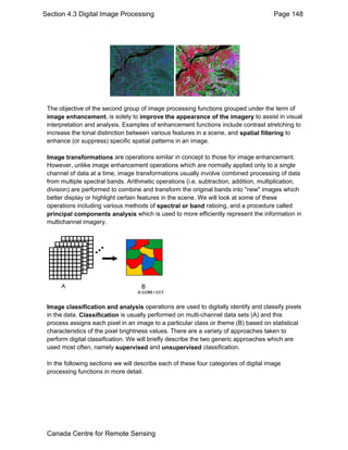 Section 4.3 Digital Image Processing Page 148 
The objective of the second group of image processing functions grouped under the term of 
image enhancement, is solely to improve the appearance of the imagery to assist in visual 
interpretation and analysis. Examples of enhancement functions include contrast stretching to 
increase the tonal distinction between various features in a scene, and spatial filtering to 
enhance (or suppress) specific spatial patterns in an image. 
Image transformations are operations similar in concept to those for image enhancement. 
However, unlike image enhancement operations which are normally applied only to a single 
channel of data at a time, image transformations usually involve combined processing of data 
from multiple spectral bands. Arithmetic operations (i.e. subtraction, addition, multiplication, 
division) are performed to combine and transform the original bands into "new" images which 
better display or highlight certain features in the scene. We will look at some of these 
operations including various methods of spectral or band ratioing, and a procedure called 
principal components analysis which is used to more efficiently represent the information in 
multichannel imagery. 
Image classification and analysis operations are used to digitally identify and classify pixels 
in the data. Classification is usually performed on multi-channel data sets (A) and this 
process assigns each pixel in an image to a particular class or theme (B) based on statistical 
characteristics of the pixel brightness values. There are a variety of approaches taken to 
perform digital classification. We will briefly describe the two generic approaches which are 
used most often, namely supervised and unsupervised classification. 
In the following sections we will describe each of these four categories of digital image 
processing functions in more detail. 
Canada Centre for Remote Sensing 
 