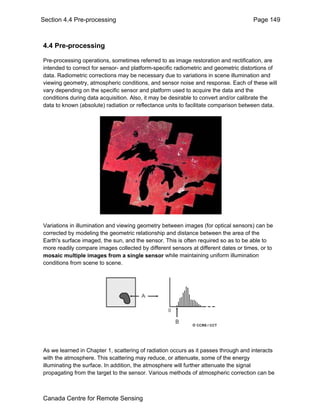 Section 4.4 Pre-processing Page 149 
4.4 Pre-processing 
Pre-processing operations, sometimes referred to as image restoration and rectification, are 
intended to correct for sensor- and platform-specific radiometric and geometric distortions of 
data. Radiometric corrections may be necessary due to variations in scene illumination and 
viewing geometry, atmospheric conditions, and sensor noise and response. Each of these will 
vary depending on the specific sensor and platform used to acquire the data and the 
conditions during data acquisition. Also, it may be desirable to convert and/or calibrate the 
data to known (absolute) radiation or reflectance units to facilitate comparison between data. 
Variations in illumination and viewing geometry between images (for optical sensors) can be 
corrected by modeling the geometric relationship and distance between the area of the 
Earth's surface imaged, the sun, and the sensor. This is often required so as to be able to 
more readily compare images collected by different sensors at different dates or times, or to 
mosaic multiple images from a single sensor while maintaining uniform illumination 
conditions from scene to scene. 
As we learned in Chapter 1, scattering of radiation occurs as it passes through and interacts 
with the atmosphere. This scattering may reduce, or attenuate, some of the energy 
illuminating the surface. In addition, the atmosphere will further attenuate the signal 
propagating from the target to the sensor. Various methods of atmospheric correction can be 
Canada Centre for Remote Sensing 
 