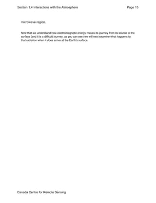 Section 1.4 Interactions with the Atmosphere Page 15 
microwave region. 
Now that we understand how electromagnetic energy makes its journey from its source to the 
surface (and it is a difficult journey, as you can see) we will next examine what happens to 
that radiation when it does arrive at the Earth's surface. 
Canada Centre for Remote Sensing 
 