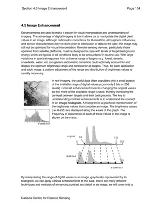 Section 4.5 Image Enhancement Page 154 
4.5 Image Enhancement 
Enhancements are used to make it easier for visual interpretation and understanding of 
imagery. The advantage of digital imagery is that it allows us to manipulate the digital pixel 
values in an image. Although radiometric corrections for illumination, atmospheric influences, 
and sensor characteristics may be done prior to distribution of data to the user, the image may 
still not be optimized for visual interpretation. Remote sensing devices, particularly those 
operated from satellite platforms, must be designed to cope with levels of target/background 
energy which are typical of all conditions likely to be encountered in routine use. With large 
variations in spectral response from a diverse range of targets (e.g. forest, deserts, 
snowfields, water, etc.) no generic radiometric correction could optimally account for and 
display the optimum brightness range and contrast for all targets. Thus, for each application 
and each image, a custom adjustment of the range and distribution of brightness values is 
usually necessary. 
In raw imagery, the useful data often populates only a small portion 
of the available range of digital values (commonly 8 bits or 256 
levels). Contrast enhancement involves changing the original values 
so that more of the available range is used, thereby increasing the 
contrast between targets and their backgrounds. The key to 
understanding contrast enhancements is to understand the concept 
of an image histogram. A histogram is a graphical representation of 
the brightness values that comprise an image. The brightness values 
(i.e. 0-255) are displayed along the x-axis of the graph. The 
frequency of occurrence of each of these values in the image is 
shown on the y-axis. 
By manipulating the range of digital values in an image, graphically represented by its 
histogram, we can apply various enhancements to the data. There are many different 
techniques and methods of enhancing contrast and detail in an image; we will cover only a 
Canada Centre for Remote Sensing 
 