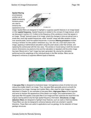 Section 4.5 Image Enhancement Page 156 
Spatial filtering 
encompasses 
another set of 
digital processing 
functions which 
are used to 
enhance the 
appearance of an 
image. Spatial filters are designed to highlight or suppress specific features in an image based 
on their spatial frequency. Spatial frequency is related to the concept of image texture, which 
we discussed in section 4.2. It refers to the frequency of the variations in tone that appear in 
an image. "Rough" textured areas of an image, where the changes in tone are abrupt over a 
small area, have high spatial frequencies, while "smooth" areas with little variation in tone 
over several pixels, have low spatial frequencies. A common filtering procedure involves 
moving a 'window' of a few pixels in dimension (e.g. 3x3, 5x5, etc.) over each pixel in the 
image, applying a mathematical calculation using the pixel values under that window, and 
replacing the central pixel with the new value. The window is moved along in both the row and 
column dimensions one pixel at a time and the calculation is repeated until the entire image 
has been filtered and a "new" image has been generated. By varying the calculation 
performed and the weightings of the individual pixels in the filter window, filters can be 
designed to enhance or suppress different types of features. 
A low-pass filter is designed to emphasize larger, homogeneous areas of similar tone and 
reduce the smaller detail in an image. Thus, low-pass filters generally serve to smooth the 
appearance of an image. Average and median filters, often used for radar imagery (and 
described in Chapter 3), are examples of low-pass filters. High-pass filters do the opposite 
and serve to sharpen the appearance of fine detail in an image. One implementation of a 
high-pass filter first applies a low-pass filter to an image and then subtracts the result from the 
original, leaving behind only the high spatial frequency information. Directional, or edge 
detection filters are designed to highlight linear features, such as roads or field boundaries. 
These filters can also be designed to enhance features which are oriented in specific 
directions. These filters are useful in applications such as geology, for the detection of linear 
geologic structures. 
Canada Centre for Remote Sensing 
 