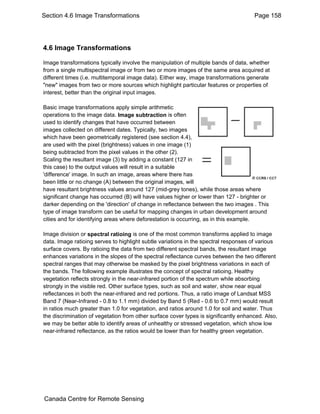 Section 4.6 Image Transformations Page 158 
4.6 Image Transformations 
Image transformations typically involve the manipulation of multiple bands of data, whether 
from a single multispectral image or from two or more images of the same area acquired at 
different times (i.e. multitemporal image data). Either way, image transformations generate 
"new" images from two or more sources which highlight particular features or properties of 
interest, better than the original input images. 
Basic image transformations apply simple arithmetic 
operations to the image data. Image subtraction is often 
used to identify changes that have occurred between 
images collected on different dates. Typically, two images 
which have been geometrically registered (see section 4.4), 
are used with the pixel (brightness) values in one image (1) 
being subtracted from the pixel values in the other (2). 
Scaling the resultant image (3) by adding a constant (127 in 
this case) to the output values will result in a suitable 
'difference' image. In such an image, areas where there has 
been little or no change (A) between the original images, will 
have resultant brightness values around 127 (mid-grey tones), while those areas where 
significant change has occurred (B) will have values higher or lower than 127 - brighter or 
darker depending on the 'direction' of change in reflectance between the two images . This 
type of image transform can be useful for mapping changes in urban development around 
cities and for identifying areas where deforestation is occurring, as in this example. 
Image division or spectral ratioing is one of the most common transforms applied to image 
data. Image ratioing serves to highlight subtle variations in the spectral responses of various 
surface covers. By ratioing the data from two different spectral bands, the resultant image 
enhances variations in the slopes of the spectral reflectance curves between the two different 
spectral ranges that may otherwise be masked by the pixel brightness variations in each of 
the bands. The following example illustrates the concept of spectral ratioing. Healthy 
vegetation reflects strongly in the near-infrared portion of the spectrum while absorbing 
strongly in the visible red. Other surface types, such as soil and water, show near equal 
reflectances in both the near-infrared and red portions. Thus, a ratio image of Landsat MSS 
Band 7 (Near-Infrared - 0.8 to 1.1 mm) divided by Band 5 (Red - 0.6 to 0.7 mm) would result 
in ratios much greater than 1.0 for vegetation, and ratios around 1.0 for soil and water. Thus 
the discrimination of vegetation from other surface cover types is significantly enhanced. Also, 
we may be better able to identify areas of unhealthy or stressed vegetation, which show low 
near-infrared reflectance, as the ratios would be lower than for healthy green vegetation. 
Canada Centre for Remote Sensing 
 