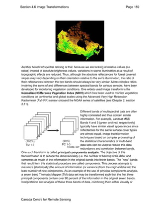 Section 4.6 Image Transformations Page 159 
Another benefit of spectral ratioing is that, because we are looking at relative values (i.e. 
ratios) instead of absolute brightness values, variations in scene illumination as a result of 
topographic effects are reduced. Thus, although the absolute reflectances for forest covered 
slopes may vary depending on their orientation relative to the sun's illumination, the ratio of 
their reflectances between the two bands should always be very similar. More complex ratios 
involving the sums of and differences between spectral bands for various sensors, have been 
developed for monitoring vegetation conditions. One widely used image transform is the 
Normalized Difference Vegetation Index (NDVI) which has been used to monitor vegetation 
conditions on continental and global scales using the Advanced Very High Resolution 
Radiometer (AVHRR) sensor onboard the NOAA series of satellites (see Chapter 2, section 
2.11). 
Different bands of multispectral data are often 
highly correlated and thus contain similar 
information. For example, Landsat MSS 
Bands 4 and 5 (green and red, respectively) 
typically have similar visual appearances since 
reflectances for the same surface cover types 
are almost equal. Image transformation 
techniques based on complex processing of 
the statistical characteristics of multi-band 
data sets can be used to reduce this data 
redundancy and correlation between bands. 
One such transform is called principal components analysis. The objective of this 
transformation is to reduce the dimensionality (i.e. the number of bands) in the data, and 
compress as much of the information in the original bands into fewer bands. The "new" bands 
that result from this statistical procedure are called components. This process attempts to 
maximize (statistically) the amount of information (or variance) from the original data into the 
least number of new components. As an example of the use of principal components analysis, 
a seven band Thematic Mapper (TM) data set may be transformed such that the first three 
principal components contain over 90 percent of the information in the original seven bands. 
Interpretation and analysis of these three bands of data, combining them either visually or 
Canada Centre for Remote Sensing 
 