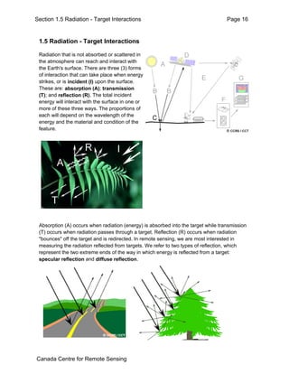 Section 1.5 Radiation - Target Interactions Page 16 
1.5 Radiation - Target Interactions 
Radiation that is not absorbed or scattered in 
the atmosphere can reach and interact with 
the Earth's surface. There are three (3) forms 
of interaction that can take place when energy 
strikes, or is incident (I) upon the surface. 
These are: absorption (A); transmission 
(T); and reflection (R). The total incident 
energy will interact with the surface in one or 
more of these three ways. The proportions of 
each will depend on the wavelength of the 
energy and the material and condition of the 
feature. 
Absorption (A) occurs when radiation (energy) is absorbed into the target while transmission 
(T) occurs when radiation passes through a target. Reflection (R) occurs when radiation 
"bounces" off the target and is redirected. In remote sensing, we are most interested in 
measuring the radiation reflected from targets. We refer to two types of reflection, which 
represent the two extreme ends of the way in which energy is reflected from a target: 
specular reflection and diffuse reflection. 
Canada Centre for Remote Sensing 
 