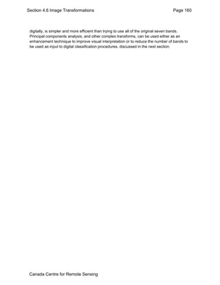 Section 4.6 Image Transformations Page 160 
digitally, is simpler and more efficient than trying to use all of the original seven bands. 
Principal components analysis, and other complex transforms, can be used either as an 
enhancement technique to improve visual interpretation or to reduce the number of bands to 
be used as input to digital classification procedures, discussed in the next section. 
Canada Centre for Remote Sensing 
 