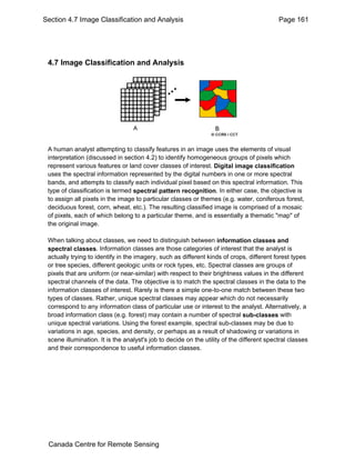Section 4.7 Image Classification and Analysis Page 161 
4.7 Image Classification and Analysis 
A human analyst attempting to classify features in an image uses the elements of visual 
interpretation (discussed in section 4.2) to identify homogeneous groups of pixels which 
represent various features or land cover classes of interest. Digital image classification 
uses the spectral information represented by the digital numbers in one or more spectral 
bands, and attempts to classify each individual pixel based on this spectral information. This 
type of classification is termed spectral pattern recognition. In either case, the objective is 
to assign all pixels in the image to particular classes or themes (e.g. water, coniferous forest, 
deciduous forest, corn, wheat, etc.). The resulting classified image is comprised of a mosaic 
of pixels, each of which belong to a particular theme, and is essentially a thematic "map" of 
the original image. 
When talking about classes, we need to distinguish between information classes and 
spectral classes. Information classes are those categories of interest that the analyst is 
actually trying to identify in the imagery, such as different kinds of crops, different forest types 
or tree species, different geologic units or rock types, etc. Spectral classes are groups of 
pixels that are uniform (or near-similar) with respect to their brightness values in the different 
spectral channels of the data. The objective is to match the spectral classes in the data to the 
information classes of interest. Rarely is there a simple one-to-one match between these two 
types of classes. Rather, unique spectral classes may appear which do not necessarily 
correspond to any information class of particular use or interest to the analyst. Alternatively, a 
broad information class (e.g. forest) may contain a number of spectral sub-classes with 
unique spectral variations. Using the forest example, spectral sub-classes may be due to 
variations in age, species, and density, or perhaps as a result of shadowing or variations in 
scene illumination. It is the analyst's job to decide on the utility of the different spectral classes 
and their correspondence to useful information classes. 
Canada Centre for Remote Sensing 
 